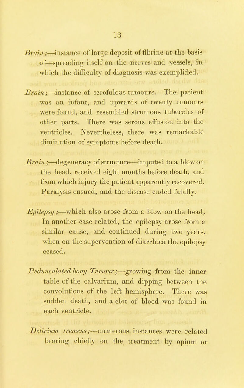 Brain;—instance of large deposit of tibrine at the basis of—spreading itself on the nerves and vessels, in which the difficulty of diagnosis was exemplified. Brain;—instance of scrofulous tumours. The patient was an infant, and upwards of twenty tumours were found, and resembled strumous tubercles of other parts. There was serous effusion into the ventricles. Nevertheless, there was remarkable diminution of symptoms before death. Brain;—degeneracy of structure—imputed to a blow on the head, received eight months before death, and from which injury the patient apparently recovered. Paralysis ensued, and the disease ended fatally. Epilepsy;—which also arose from a blow on the head. In another case related, the epilepsy arose from a similar cause, and continued during two years, when on the supervention of diarrhoea the epilepsy ceased. Pedunculated bony Tumour;—growing from the inner table of the calvarium, and dipping between the convolutions of the left hemisphere. There was sudden death, and a clot of blood was found in each ventricle. Delirium tremens;—numerous instances were related bearing chiefly on the treatment by opium or