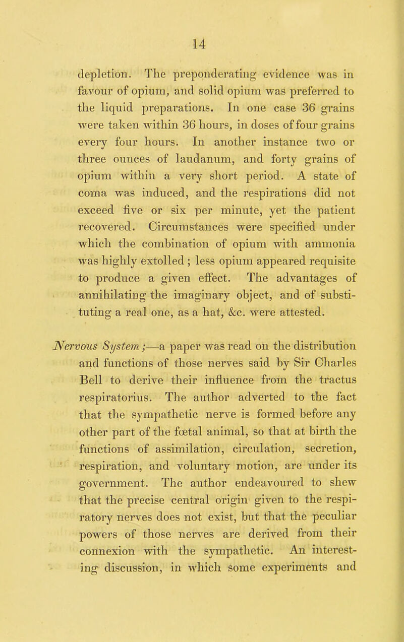 depletion. The preponderating evidence was in favour of opium, and solid opium was preferred to the liquid preparations. In one case 36 grains were taken within 36 hours, in doses of four grains every four hours. In another instance two or three ounces of laudanum, and forty grains of opium within a very short period. A state of coma was induced, and the respirations did not exceed five or six per minute, yet the patient recovered. Circumstances were specified under which the combination of opium with ammonia was highly extolled ; less opium appeared requisite to produce a given effect. The advantages of annihilating the imaginary object, and of substi- tuting a real one, as a hat, &c. were attested. Nervous System;—a paper was read on the distribution and functions of those nerves said by Sir Charles Bell to derive their influence from the tractus respiratorius. The author adverted to the fact that the sympathetic nerve is formed before any other part of the foetal animal, so that at birth the functions of assimilation, circulation, secretion, respiration, and voluntary motion, are under its government. The author endeavoured to shew that the precise central origin given to the respi- ratory nerves does not exist, but that the peculiar powers of those nerves are derived from their connexion with the sympathetic. An interest- ing discussion, in which some experiments and