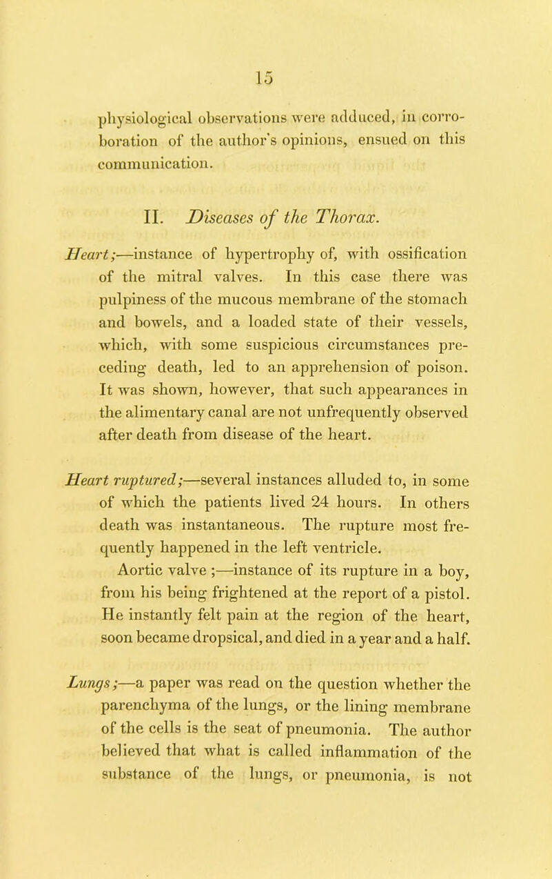 physiological observations were adduced, in corro- boration of the authors opinions, ensued on this communication. II. Diseases of the Thorax. Heart;—instance of hypertrophy of, with ossification of the mitral valves. In this case there was pulpiness of the mucous membrane of the stomach and bowels, and a loaded state of their vessels, which, with some suspicious circumstances pre- ceding death, led to an apprehension of poison. It was shown, however, that such appearances in the alimentary canal are not unfrequently observed after death from disease of the heart. Heart ruptured;—several instances alluded to, in some of which the patients lived 24 hours. In others death was instantaneous. The rupture most fre- quently happened in the left ventricle. Aortic valve ;—instance of its nature in a boy, from his being frightened at the report of a pistol. He instantly felt pain at the region of the heart, soon became dropsical, and died in a year and a half. Lungs;—a paper was read on the question whether the parenchyma of the lungs, or the lining membrane of the cells is the seat of pneumonia. The author believed that what is called inflammation of the substance of the lungs, or pneumonia, is not