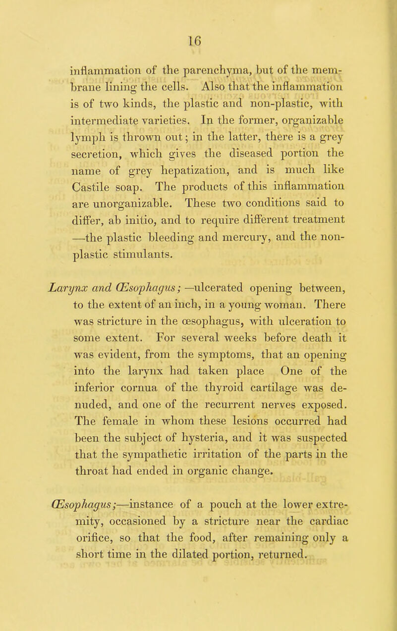inflammation of the parenchyma, but of the mem- brane lining the cells. Also that the inflammation is of two kinds, the plastic and non-plastic, with intermediate varieties. In the former, organizable lymph is thrown out; in the latter, there is a grey secretion, which gives the diseased portion the name of grey hepatization, and is much like Castile soap. The products of this inflammation are unorganizable. These two conditions said to differ, ab initio, and to require different treatment —the plastic bleeding and mercury, and the non- plastic stimulants. Larynx and Oesophagus; —ulcerated opening between, to the extent of an inch, in a young woman. There was stricture in the oesophagus, with ulceration to some extent. For several weeks before death it was evident, from the symptoms, that an opening into the larynx had taken place One of the inferior cornua of the thyroid cartilage was de- nuded, and one of the recurrent nerves exposed. The female in whom these lesions occurred had been the subject of hysteria, and it was suspected that the sympathetic irritation of the parts in the throat had ended in organic change. Oesophagus;—instance of a pouch at the lower extre- mity, occasioned by a stricture near the cardiac orifice, so that the food, after remaining only a short time in the dilated portion, returned.