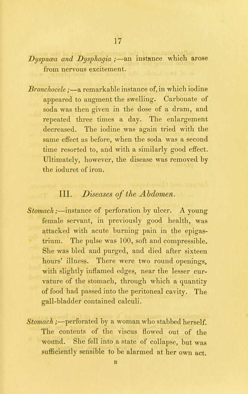 Dyspnoea and Dysphagia ;—an instance which arose from nervous excitement. Bronchocele;—a remarkable instance of, in which iodine appeared to augment the swelling. Carbonate of soda was then given in the dose of a dram, and repeated three times a day. The enlargement decreased. The iodine was again tided with the same effect as before, when the soda was a second time resorted to, and with a similarly good effect. Ultimately, however, the disease was removed by the ioduret of iron. III. Diseases of the Abdomen. Stomach;—instance of perforation by ulcer. A young female servant, in previously good health, was attacked with acute burning pain in the epigas- trium. The pulse was 100, soft and compressible. She was bled and purged, and died after sixteen hours’ illness. There were two round openings, with slightly inflamed edges, near the lesser cur- vature of the stomach, through which a quantity of food had passed into the peritoneal cavity. The gall-bladder contained calculi. Stomach;—perforated by a woman who stabbed herself. The contents of the viscus flowed out of the wound. She fell into a state of collapse, but was sufficiently sensible to be alarmed at her own act. B