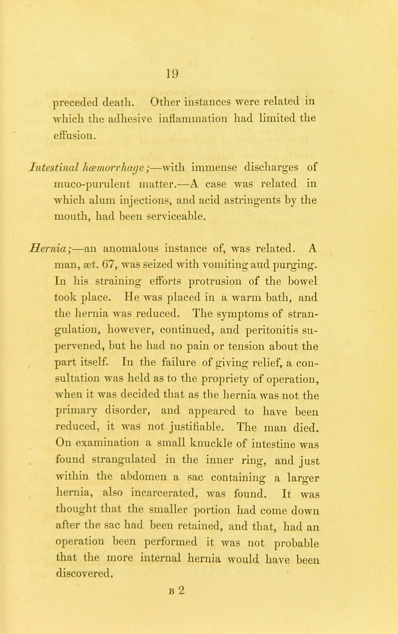 preceded death. Other instances were related in which the adhesive inflammation had limited the effusion. Intestinal haemorrhage;—with immense discharges of muco-purulent matter.—A case was related in which alum injections, and acid astringents by the mouth, had been serviceable. Hernia;—an anomalous instance of, was related. A man, set. 67, was seized with vomiting and purging. In his straining efforts protrusion of the bowel took place. He was placed in a warm bath, and the hernia was reduced. The symptoms of stran- gulation, however, continued, and peritonitis su- pervened, but he had no pain or tension about the part itself. In the failure of giving relief, a con- sultation was held as to the propriety of operation, when it was decided that as the hernia was not the primary disorder, and appeared to have been reduced, it was not justifiable. The man died. On examination a small knuckle of intestine was found strangulated in the inner ring, and just within the abdomen a sac containing a larger hernia, also incarcerated, was found. It was thought that the smaller portion had come down after the sac had been retained, and that, had an operation been performed it was not probable that the more internal hernia would have been discovered. b 2