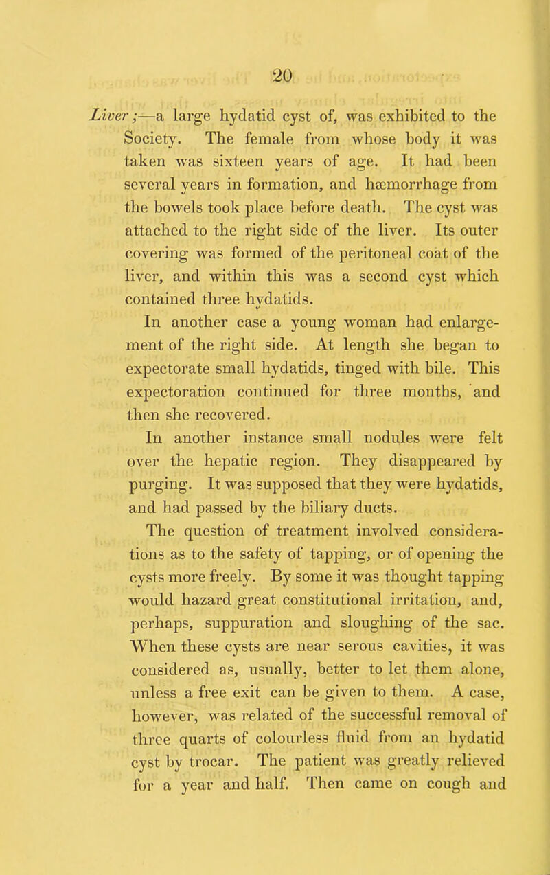 Liver;—a large hydatid cyst of, was exhibited to the Society. The female from whose body it was taken was sixteen years of age. It had been several years in formation, and haemorrhage from the bowels took place before death. The cyst was attached to the right side of the liver. Its outer covering was formed of the peritoneal coat of the liver, and within this was a second cyst which contained three hydatids. In another case a young woman had enlarge- ment of the right side. At length she began to expectorate small hydatids, tinged with bile. This expectoration continued for three months, and then she recovered. In another instance small nodules were felt over the hepatic region. They disappeared by purging. It was supposed that they were hydatids, and had passed by the biliary ducts. The question of treatment involved considera- tions as to the safety of tapping, or of opening the cysts more freely. By some it was thought tapping would hazard great constitutional irritation, and, perhaps, suppuration and sloughing of the sac. When these cysts are near serous cavities, it was considered as, usually, better to let them alone, unless a free exit can he given to them. A case, however, was related of the successful removal of three quarts of colourless fluid from an hydatid cyst by trocar. The patient was greatly relieved for a year and half. Then came on cough and