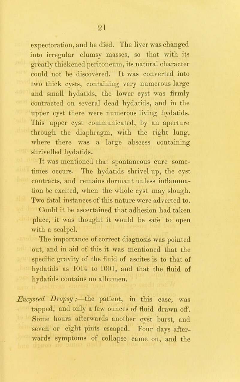 expectoration, and he died. The liver was changed into irregular clumsy masses, so that with its greatly thickened peritoneum, its natural character could not be discovered. It was converted into two thick cysts, containing very numerous large and small hydatids, the lower cyst was firmly contracted on several dead hydatids, and in the upper cyst there -were numerous living hydatids. This upper cyst communicated, by an aperture through the diaphragm, with the right lung, ■where there vras a large abscess containing shrivelled hydatids. It was mentioned that spontaneous cure some- times occurs. The hydatids shrivel up, the cyst contracts, and remains dormant unless inflamma- tion be excited, when the whole cyst may slough. Two fatal instances of this nature were adverted to. Could it be ascertained that adhesion had taken place, it wras thought it would be safe to open with a scalpel. The importance of correct diagnosis was pointed out, and in aid of this it was mentioned that the specific gravity of the fluid of ascites is to that of hydatids as 1014 to 1001, and that the fluid of hydatids contains no albumen. Encysted Dropsy;—the patient, in this case, was tapped, and only a few ounces of fluid drawn off. Some hours afterwards another cyst burst, and seven or eight pints escaped. Four days after- wards symptoms of collapse came on, and the