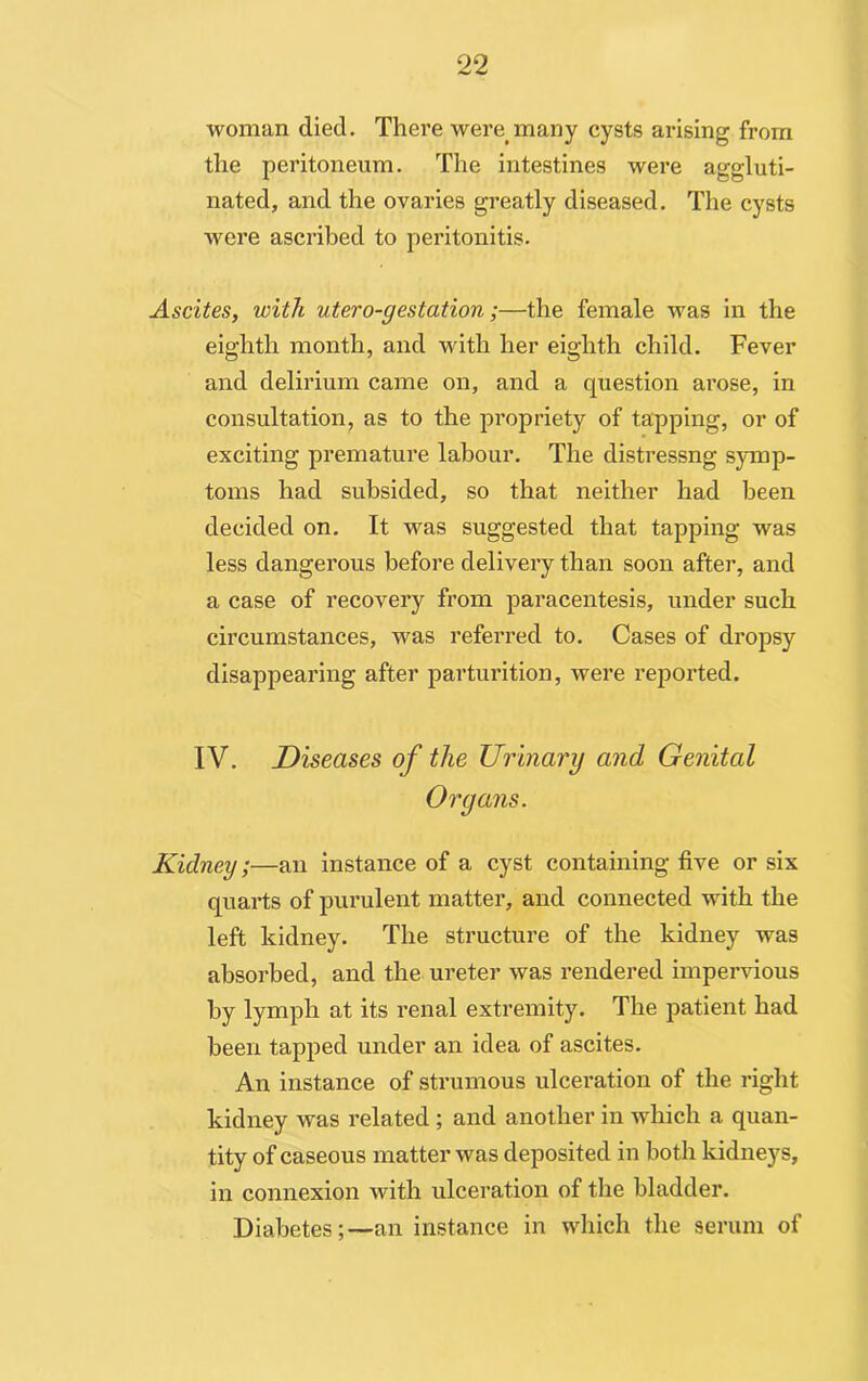 woman died. There were many cysts arising from the peritoneum. The intestines were aggluti- nated, and the ovaries greatly diseased. The cysts were ascribed to peritonitis. Ascites, with utero-gestation;—the female was in the eighth month, and with her eighth child. Fever and delirium came on, and a question arose, in consultation, as to the propriety of tapping, or of exciting premature labour. The distressng symp- toms had subsided, so that neither had been decided on. It was suggested that tapping was less dangerous before delivery than soon after, and a case of recovery from paracentesis, under such circumstances, was referred to. Cases of dropsy disappearing after parturition, were reported. IV. Diseases of the Urinary and Genital Organs. Kidney;—an instance of a cyst containing five or six quarts of purulent matter, and connected with the left kidney. The structure of the kidney was absorbed, and the ureter was rendered impervious by lymph at its renal extremity. The patient had been tapped under an idea of ascites. An instance of strumous ulceration of the right kidney was related ; and another in which a quan- tity of caseous matter was deposited in both kidneys, in connexion Avith ulceration of the bladder. Diabetes;-—an instance in which the serum of