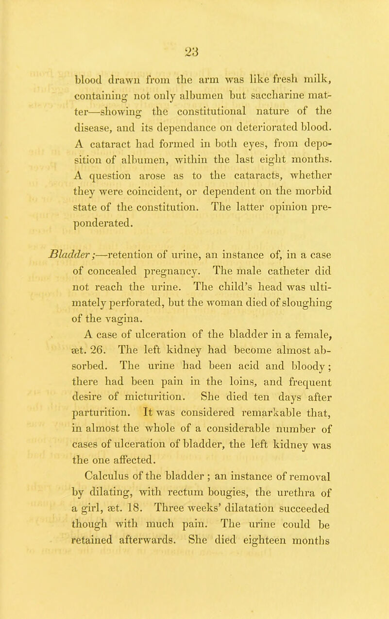 blood drawn from the arm was like fresh milk, containing not only albumen but saccharine mat- ter—showing the constitutional nature of the disease, and its dependance on deteriorated blood. A cataract had formed in both eyes, from depo- sition of albumen, within the last eight months. A question arose as to the cataracts, whether they were coincident, or dependent on the morbid state of the constitution. The latter opinion pre- ponderated. Bladder;—retention of urine, an instance of, in a case of concealed pregnancy. The male catheter did not reach the urine. The child’s head was ulti- mately perforated, but the woman died of sloughing of the vagina. A case of ulceration of the bladder in a female, set. 26. The left kidney had become almost ab- sorbed. The urine had been acid and bloody; there had been pain in the loins, and frequent desire of micturition. She died ten days after parturition. It was considered remarkable that, in almost the whole of a considerable number of cases of ulceration of bladder, the left kidney was the one affected. Calculus of the bladder ; an instance of removal by dilating, with rectum bougies, the urethra of a girl, set. 18. Three weeks’ dilatation succeeded though with much pain. The urine could be retained afterwards. She died eighteen months