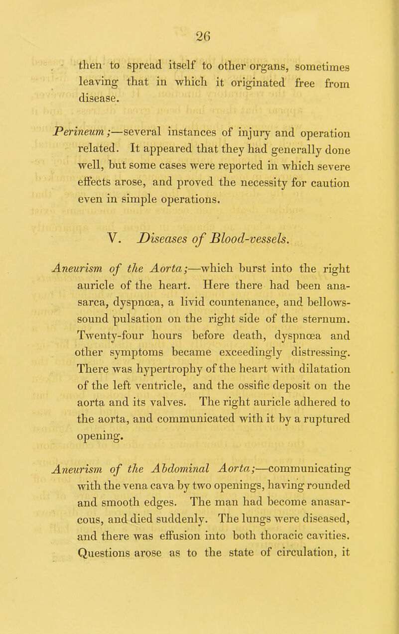 then to spread itself to other organs, sometimes leaving that in which it originated free from disease. Perineum;—several instances of injury and operation related. It appeared that they had generally done well, but some cases were reported in which severe effects arose, and proved the necessity for caution even in simple operations. V. Diseases of Blood-vessels. Aneurism of the Aorta;—which burst into the right auricle of the heart. Here there had been ana- sarca, dyspnoea, a livid countenance, and bellows- sound pulsation on the right side of the sternum. Twenty-four hours before death, dyspnoea and other symptoms became exceedingly distressing. There was hypertrophy of the heart with dilatation of the left ventricle, and the ossific deposit on the aorta and its valves. The right auricle adhered to the aorta, and communicated with it by a ruptured opening. Aneurism of the Abdominal Aorta;—communicating with the vena cava by two openings, having rounded and smooth edges. The man had become anasar- cous, and died suddenly. The lungs were diseased, and there was effusion into both thoracic cavities. Questions arose as to the state of circulation, it