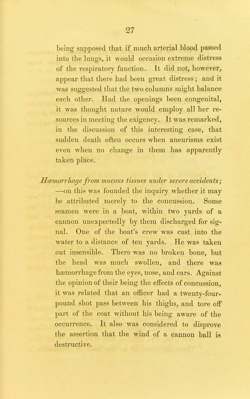 being supposed that if much arterial blood passed into the lungs, it would occasion extreme distress of the respiratory function. It did not, however, appear that there had been great distress; and it was suggested that the two columns might balance each other. Had the openings been congenital, it was thought nature would employ all her re- sources in meeting the exigency. It was remarked, in the discussion of this interesting case, that sudden death often occurs when aneurisms exist even when no change in them has apparently taken place. Haemorrhage from mucous tissues under severe accidents; —on this was founded the inquiry whether it may be attributed merely to the concussion. Some seamen were in a boat, within two yards of a cannon unexpectedly by them discharged for sig- nal. One of the boat’s crew was cast into the water to a distance of ten yards. He was taken out insensible. There was no broken bone, but the head was much swollen, and there was haemorrhage from the eyes, nose, and ears. Against the opinion of their being the effects of concussion, it was related that an officer had a twenty-four- pound shot pass between his thighs, and tore off part of the coat without his being aware of the occurrence. It also was considered to disprove the assertion that the wind of a cannon ball is destructive.