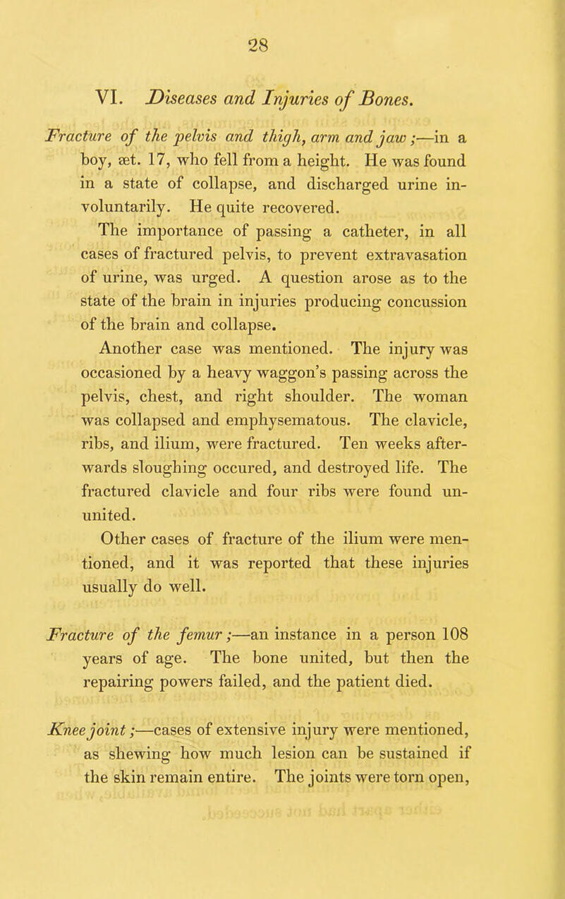 VI. Diseases and Injuries of Bones. Fracture of the pelvis and thigh, arm and jaw;—in a boy, set. 17, who fell from a height. He was found in a state of collapse, and discharged urine in- voluntarily. He quite recovered. The importance of passing a catheter, in all cases of fractured pelvis, to prevent extravasation of urine, was urged. A question arose as to the state of the brain in injuries producing concussion of the brain and collapse. Another case was mentioned. The injury was occasioned by a heavy waggon’s passing across the pelvis, chest, and right shoulder. The woman was collapsed and emphysematous. The clavicle, ribs, and ilium, were fractured. Ten weeks after- wards sloughing occured, and destroyed life. The fractured clavicle and four ribs were found un- united. Other cases of fracture of the ilium were men- tioned, and it was reported that these injuries usually do well. Fracture of the femur;—an instance in a person 108 years of age. The bone united, but then the repairing powers failed, and the patient died. Knee joint;—cases of extensive injury were mentioned, as shewing how much lesion can be sustained if the skin remain entire. The joints were torn open,