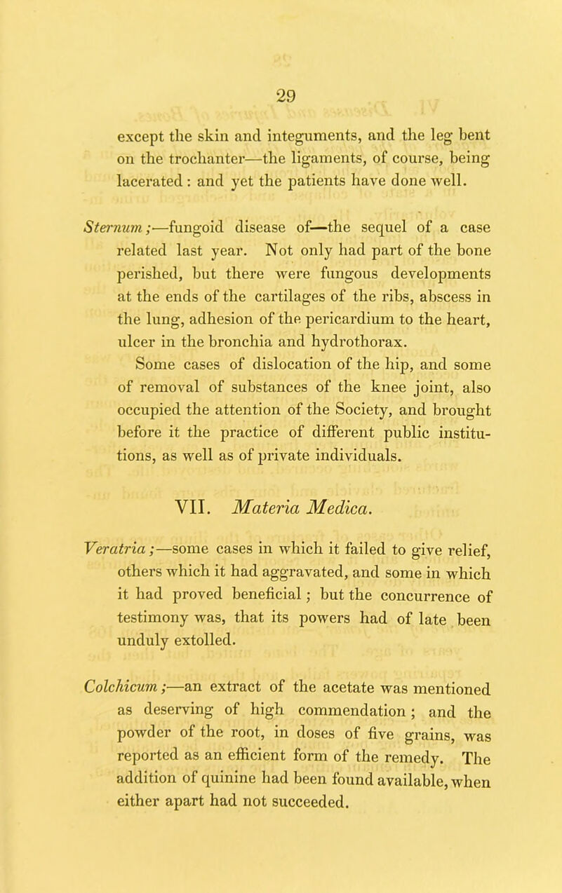 except the skin and integuments, and the leg bent on the trochanter—the ligaments, of course, being lacerated : and yet the patients have done well. Sternum;—fungoid disease of—the sequel of a case related last year. Not only had part of the bone perished, but there were fungous developments at the ends of the cartilages of the ribs, abscess in the lung, adhesion of the pericardium to the heart, ulcer in the bronchia and hydrothorax. Some cases of dislocation of the hip, and some of removal of substances of the knee joint, also occupied the attention of the Society, and brought before it the practice of different public institu- tions, as well as of private individuals. VII. Materia Medica. Veratria;—some cases in which it failed to give relief, others which it had aggravated, and some in which it had proved beneficial; but the concurrence of testimony was, that its powers had of late been unduly extolled. Colchicum;—an extract of the acetate was mentioned as deserving of high commendation; and the powder of the root, in doses of five grains, was reported as an efficient form of the remedy. The addition of quinine had been found available, when either apart had not succeeded.