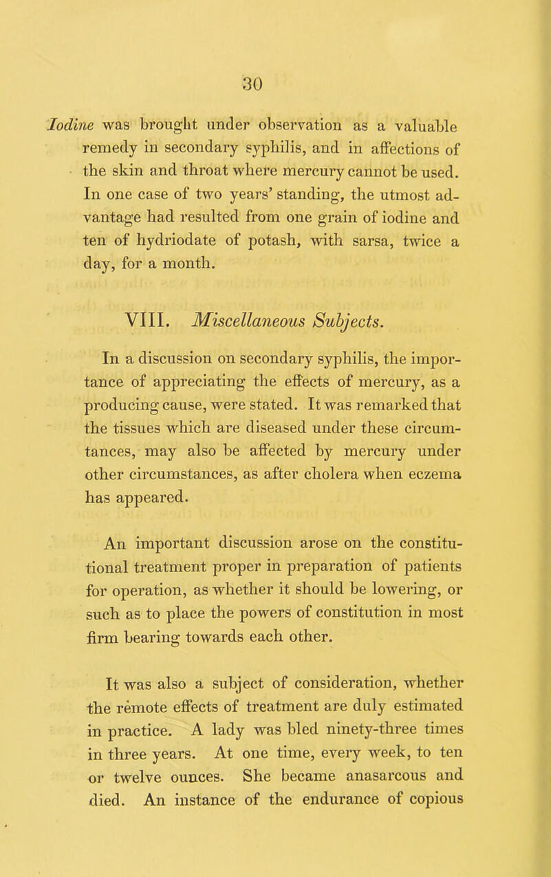 Iodine was brought under observation as a valuable remedy in secondary syphilis, and in affections of the skin and throat where mercury cannot be used. In one case of two years’ standing, the utmost ad- vantage had resulted from one grain of iodine and ten of hydriodate of potash, with sarsa, twice a day, for a month. VIII. Miscellaneous Subjects. In a discussion on secondary syphilis, the impor- tance of appreciating the effects of mercury, as a producing cause, were stated. It was remarked that the tissues which are diseased under these circum- tances, may also be affected by mercury under other circumstances, as after cholera when eczema has appeared. An important discussion arose on the constitu- tional treatment proper in preparation of patients for operation, as whether it should be lowering, or such as to place the powers of constitution in most firm bearing towards each other. It was also a subject of consideration, whether the remote effects of treatment are duly estimated in practice. A lady was bled ninety-three times in three years. At one time, every week, to ten or twelve ounces. She became anasarcous and died. An instance of the endurance of copious