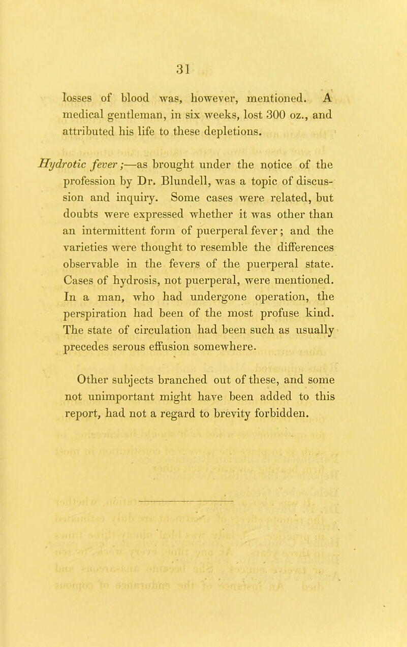 losses of blood was, however, mentioned. A medical gentleman, in six weeks, lost 300 oz., and attributed his life to these depletions. Hy dr otic fever;—as brought under the notice of the profession by Dr. Blundell, was a topic of discus- sion and inquiry. Some cases were related, but doubts were expressed whether it was other than an intermittent form of puerperal fever; and the varieties were thought to resemble the differences observable in the fevers of the puerperal state. Cases of hydrosis, not puerperal, were mentioned. In a man, who had undergone operation, the perspiration had been of the most profuse kind. The state of circulation had been such as usually precedes serous effusion somewhere. Other subjects branched out of these, and some not unimportant might have been added to this report, had not a regard to brevity forbidden.