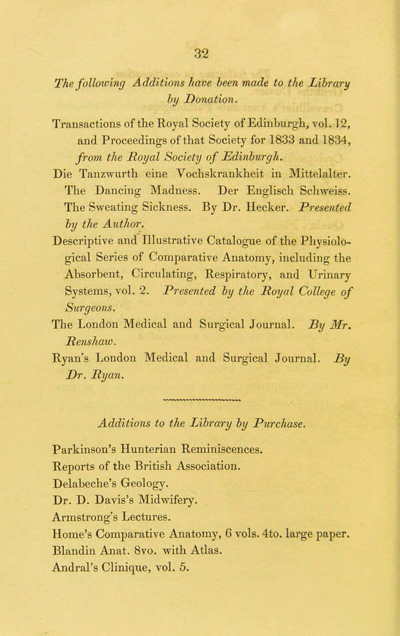 The following Additions have been made to the Library by Donation. Transactions of the Royal Society of Edinburgh, vol. 12, and Proceedings of that Society for 1833 and 1834, from the Royal Society of Edinburgh. Die Tanzwurth eine Vochskrankheit in Mittelalter. The Dancing Madness. Der Englisch Schweiss. The Sweating Sickness. By Dr. Hecker. Presented by the Author. Descriptive and Illustrative Catalogue of the Physiolo- gical Series of Comparative Anatomy, including the Absorbent, Circulating, Respiratory, and Urinary Systems, vol. 2. Presented by the Royal College of Surgeons. The London Medical and Surgical Journal. By Mr. Renshaw. Ryan’s London Medical and Surgical Journal. By Dr. Ryan. Additions to the Library by Purchase. Parkinson’s Hunterian Reminiscences. Reports of the British Association. Delabeche’s Geology. Dr. D. Davis’s Midwifery. Armstrong’s Lectures. Home’s Comparative Anatomy, 6 vols. 4to. large paper. Blandin Anat. 8vo. with Atlas. Andral’s Clinique, vol. 5.