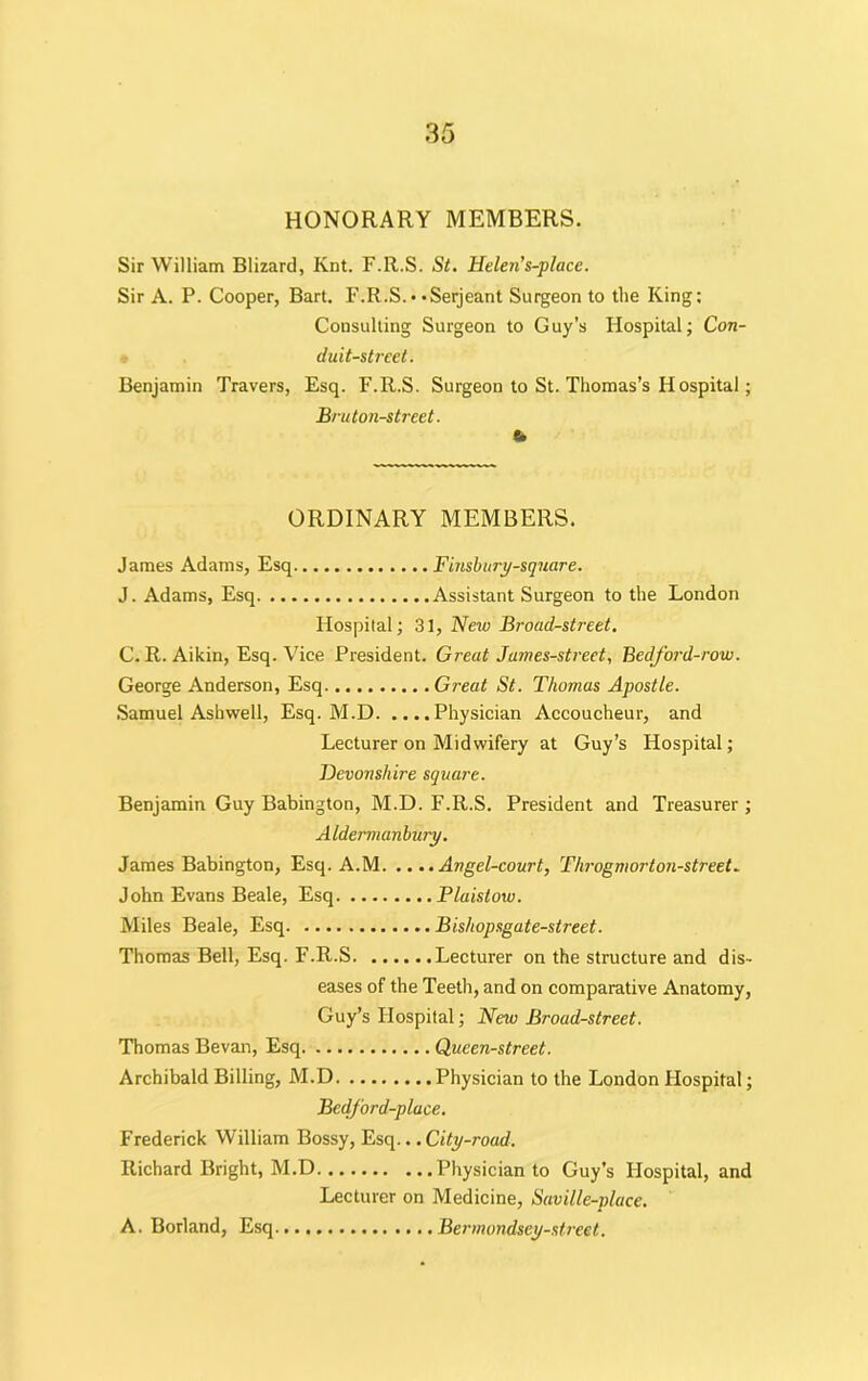 HONORARY MEMBERS. Sir William Blizard, Ivnt. F.R.S. St. Helen’s-place. Sir A. P. Cooper, Bart. F.R.S.• • Serjeant Surgeon to the King: Consulting Surgeon to Guy’s Hospital; Con- duit-street. Benjamin Travers, Esq. F.R.S. Surgeon to St. Thomas’s Hospital; Bru ton-street. b ORDINARY MEMBERS. James Adams, Esq Finsbury-square. J. Adams, Esq Assistant Surgeon to the London Hospital; 31, New Broad-street. C. R. Aikin, Esq. Vice President. Great James-street, Bedford-row. George Anderson, Esq Great St. Thomas Apostle. Samuel Ashwell, Esq. M.D Physician Accoucheur, and Lecturer on Midwifery at Guy’s Hospital; Devonshire square. Benjamin Guy Babington, M.D. F.R.S. President and Treasurer ; Aldermanbury. James Babington, Esq. A.M Angel-court, Thi'ogmor ton-street. John Evans Beale, Esq Plaistow. Miles Beale, Esq Bishopsgate-street. Thomas Bell, Esq. F.R.S Lecturer on the structure and dis- eases of the Teeth, and on comparative Anatomy, Guy’s Hospital; New Broad-street. Thomas Bevan, Esq Queen-street. Archibald Billing, M.D Physician to the London Hospital; Bedford-place. Frederick William Bossy, Esq... City-road. Richard Bright, M.D Physician to Guy’s Hospital, and Lecturer on Medicine, Saville-place. Bermondsey-street. A. Borland, Esq