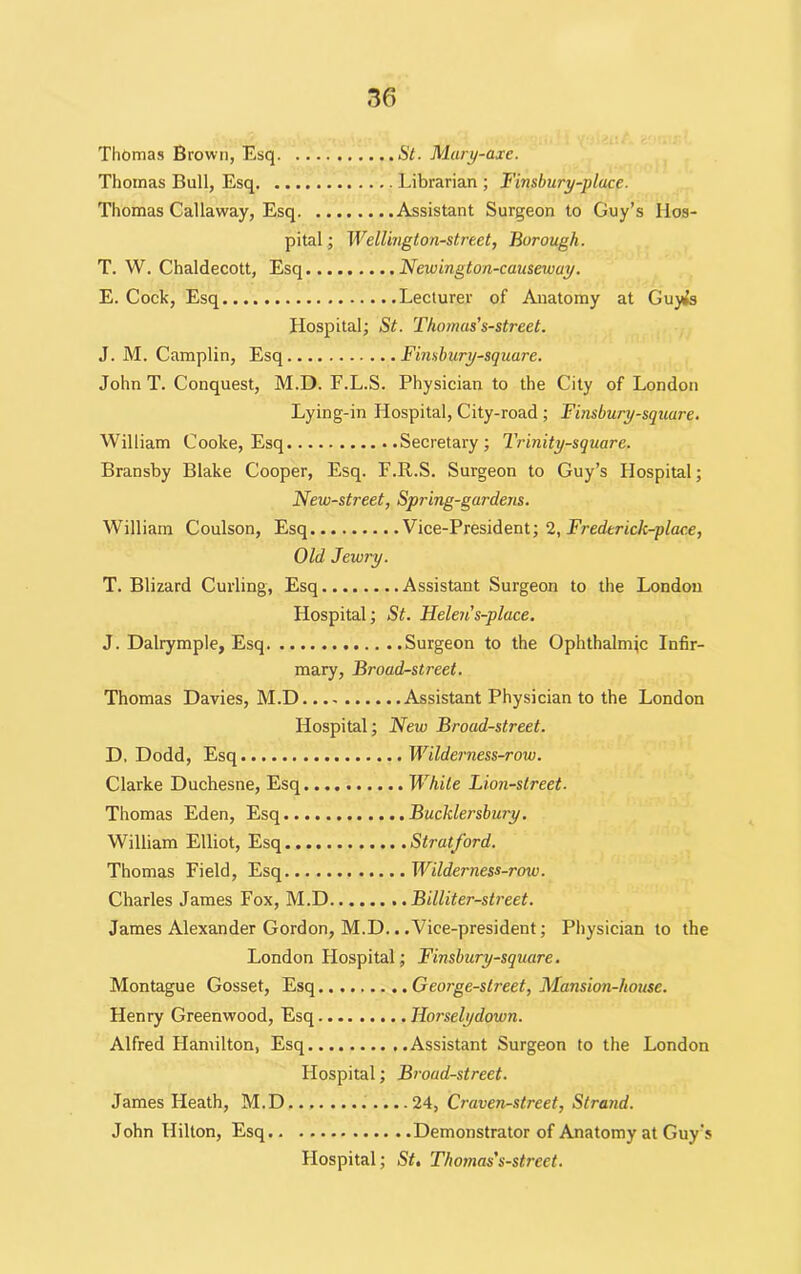 Thomas Brown, Esq St. Mary-axe. Thomas Bull, Esq Librarian ; Finsbury-place. Thomas Callaway, Esq Assistant Surgeon to Guy’s Hos- pital ; Wellington-street, Borough. T. W. Chaldecott, Esq Newington-causeway. E. Cock, Esq Lecturer of Anatomy at Guj^s Hospital; St. Thomas's-street. J. M. Camplin, Esq Finsbury-square. John T. Conquest, M.D. F.L.S. Physician to the City of London Lying-in Hospital, City-road ; Finsbury-square. William Cooke, Esq Secretary; Trinity-square. Bransby Blake Cooper, Esq. F.R.S. Surgeon to Guy’s Hospital; New-street, Spring-gardens. William Coulson, Esq Vice-President; 2, Frederick-glace, Old Jewry. T. Blizard Curling, Esq Assistant Surgeon to the London Hospital; St. Helen's-place. J. Dalrymple, Esq Surgeon to the Ophthalmic Infir- mary, Broad-street. Thomas Davies, M.D Assistant Physician to the London Hospital; New Broad-street. D, Dodd, Esq Wilderness-row. Clarke Duchesne, Esq While Lion-street- Thomas Eden, Esq Bucklersbury. William Elliot, Esq Stratford. Thomas Field, Esq Wilderness-row. Charles James Fox, M.D Billiter-street. James Alexander Gordon, M.D.. .Vice-president; Physician to the London Hospital; Finsbury-square. Montague Gosset, Esq George-street, Mansion-house. Henry Greenwood, Esq IJorselydown. Alfred Hamilton, Esq Assistant Surgeon to the London Flospital; Broad-street. James Heath, M.D 24, Craven-street, Strand. John Hilton, Esq Demonstrator of Anatomy at Guy's Flospital; St. Thomas's-street.