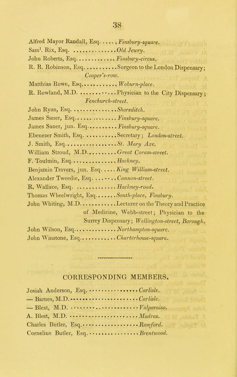 Alfred Mayor Randall, Esq Finsbury-squure. Sam1. Rix, Esq Old Jewry. John Roberts, Esq Finsbury-circus. R. R. Robinson, Esq Surgeon to the London Dispensary; Cooper's-row. Matthias Rowe, Esq Woburn-place. R. Rowland, M.D • •... Physician to the City Dispensary; Fenchurch-street. John Ryan, Esq. ., Shoreditch. James Saner, Esq Finsbury-square, James Saner, jun. Esq Finsbury-square. Ebenezer Smith, Esq Secretary; London-street. J. Smith, Esq St. Mary Axe. William Stroud, M.D Great Coram-sireet. F. Toulmin, Esq Hackney. Benjamin Travers, jun. Esq King William-street. Alexander Tweedie, Esq. Cannon-street. R. Wallace, Esq Hackney-roacl. Thomas Wheelwright, Esq South-place, Finsbury. John Whiting, M.D Lecturer on the Theory and Practice of Medicine, Webb-street; Physician to the Surrey Dispensary; Wellington-street, Borough. John Wilson, Esq Northampton-square. John Winstone, Esq Charterhouse-square. CORRESPONDING MEMBERS. Josiah Anderson, Esq. Carlisle. — Barnes, M.D. • • • • - • • • Carlisle. — Blest, M.D. - - Valparaiso. A. Blest, M.D. Madras. Charles Butler, Esq. Romford. Cornelius Butler, Esq. Brentwood.