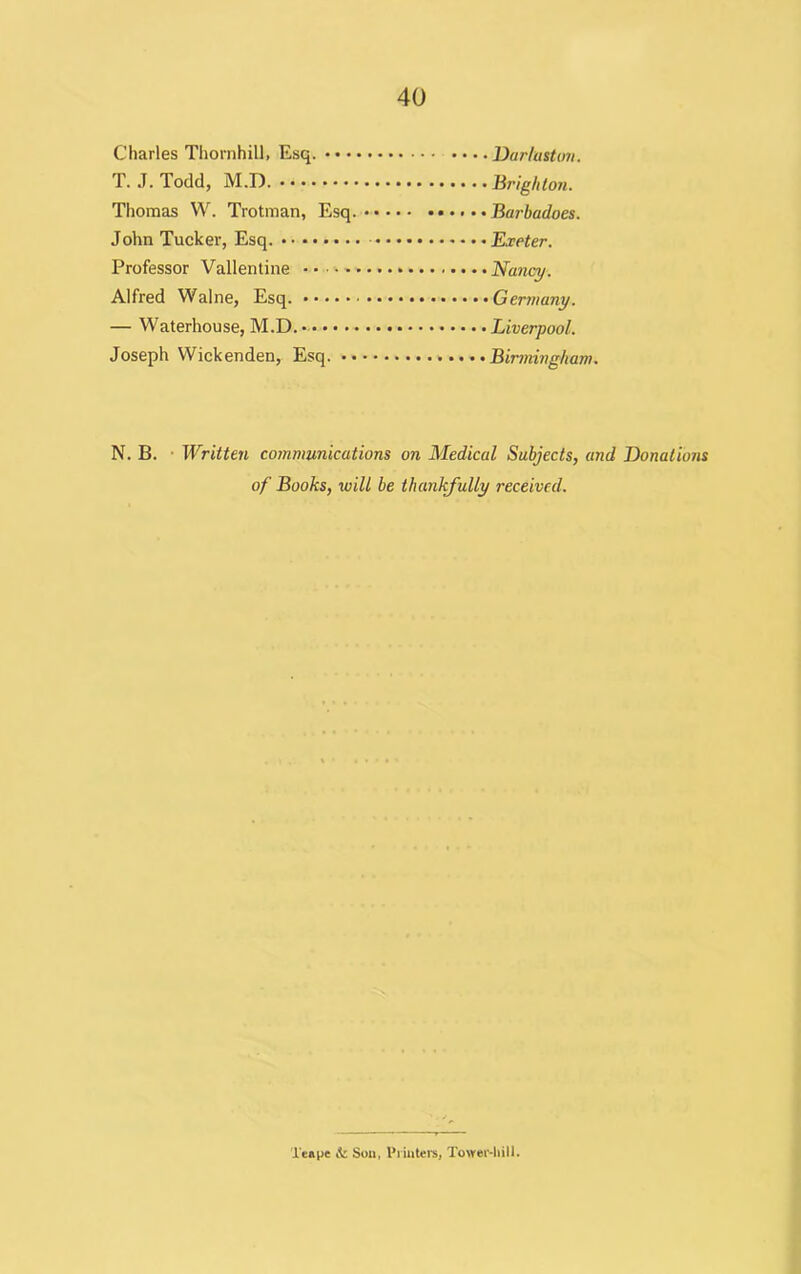 Charles Thornhill, Esq. • • • T. J. Todd, M.D. Thomas W. Trotman, Esq John Tucker, Esq. Professor Vallentine Alfred Walne, Esq. — Waterhouse, M.D. Joseph Wickenden, Esq. • ■ Darluston. Brighton. Barbadoes. Exeter. Germany. Liverpool. Birmingham. N. B. Written communications on Medical Subjects, and Donations of Books, will be thankfully received. Xeape & Son, Printers, Tower-hill.