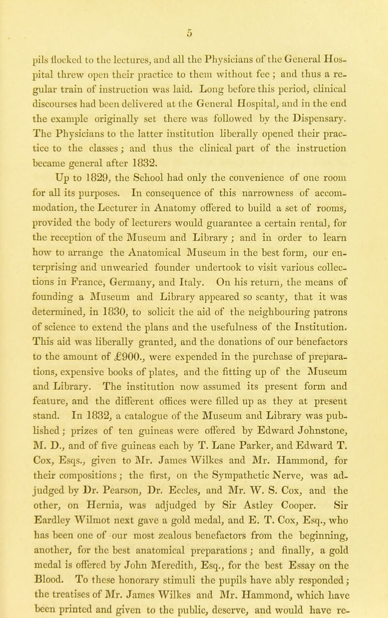 y l)ils llockcd to the lectures, and all the Physicians of the General Hos- pital threw open their pi'actice to them without fee ; and thus a re- gular train of instruction was laid. Long before this period, clinical discourses had been delivered at the General Hospital, and in the end the example originally set there was followed by the Dispensary. The Physicians to the latter institution liberally opened their prac- tice to the classes; and thus the clinical part of the instruction became general after 1832. Up to 1829, the School had only the convenience of one room for all its purposes. In consequence of this narrowness of accom- modation, the Lecturer in Anatomy offered to build a set of rooms, provided the body of lecturers would guarantee a certain rental, for the reception of the IMuseum and Library; and in order to learn how to arrange the Anatomical Museum in the best form, our en- terprising and unwearied founder undertook to visit various collec- tions in France, Germany, and Italy. On his return, the means of founding a Museum and Library appeared so scanty, that it was determined, in 1830, to solicit the aid of the neighbouring patrons of science to extend the plans and the usefulness of the Institution. This aid was liberally granted, and the donations of our benefactors to the amount of £900., were expended in the purchase of prepara- tions, expensive books of plates, and the fitting up of the I\Iuseum and Library. The institution now assumed its present form and feature, and the different offices were filled up as they at present stand. In 1832, a catalogue of the Museum and Library was pub- lished ; prizes of ten guineas were offered by Edward Johnstone, hi. D., and of five guineas each by T. Lane Parker, and Edward T. Cox, Esqs., given to Mr. James Wilkes and Mr. Hammond, for their compositions; the first, on the Sympathetic Nerve, was ad- judged by Dr. Pearson, Dr. Eccles, and Mr. W. S. Cox, and the other, on Hernia, was adjudged by Sir Astley Cooper. Sir Eardley Wilmot next gave a gold medal, and E. T. Cox, Esq., who has been one of our most zealous benefactors from the beginning, another, for the best anatomical preparations; and finally, a gold medal is offered by John Meredith, Esq., for the best Essay on the Blood. To these honorary stimuli the pupils have ably responded; the treatises of hlr. James Wilkes and hlr. Hammond, which have been printed and given to the public, deserve, and would have re-