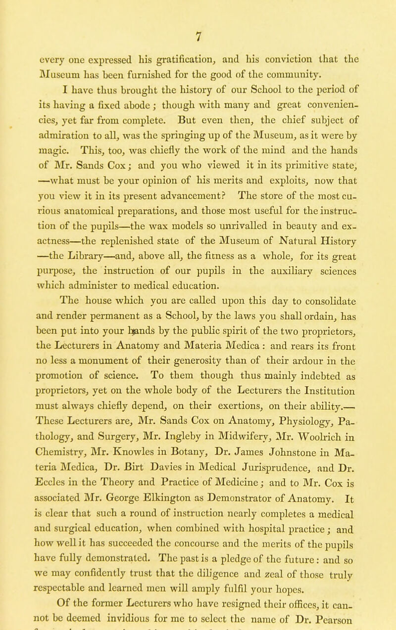 every one expressed his gratification, and his conviction that the IMuseum has been furnished for the good of the community. I have thus brought the history of our School to the period of its having a fixed abode ; though with many and great convenien- cies, yet far from complete. But even then, the chief subject of admiration to all, was the springing up of the Museum, as it were by magic. This, too, was cliiefly the work of the mind and the hands of Mr. Sands Cox; and you who viewed it in its primitive state, —what must be your opinion of his merits and exploits, now that you view it in its present advancement.^ The store of the most cu- rious anatomical preparations, and those most useful for the instruc- tion of the pupils—the wax models so unrivalled in beauty and ex- actness—the replenished state of the Museum of Natural History —the Library—and, above all, the fitness as a whole, for its great purpose, the instruction of our pupils in the auxiliary sciences which administer to medical education. The house wliich you are called upon this day to consolidate and render permanent as a School, by the laws you shall ordain, has been put into your l^nds by the public spirit of the two proprietors, the I/ecturers in Anatomy and Materia Medica : and rears its front no less a monument of their generosity than of their ardour in the promotion of science. To them though thus mainly indebted as proprietors, yet on the whole body of the Lecturers the Institution must always chiefly depend, on their exertions, on their ability.— These Lecturers are, Mr. Sands Cox on Anatomy, Physiology, Pa- thology, and Surgery, Mr. Ingleby in Midwifery, Mr. Woolrich in Chemistry, Mr. Knowles in Botany, Dr. James Johnstone in Ma- teria Medica, Dr. Birt Davies in Medical Jurisprudence, and Dr. Eccles in the Theory and Practice of Medicine; and to Mr. Cox is associated Mr. George Elkington as Demonstrator of Anatomy. It is clear that such a round of instruction nearly completes a medical and surgical education, when combined with hospital practice; and how well it has succeeded the concourse and the merits of the pupils have fully demonstrated. The past is a pledge of the future: and so we may confidently trust that the dih'gence and zeal of those truly respectable and learned men will amply fulfil your hopes. Of the former Lecturers who have resigned their offices, it can- not be deemed invidious for me to select the name of Dr. Pearson