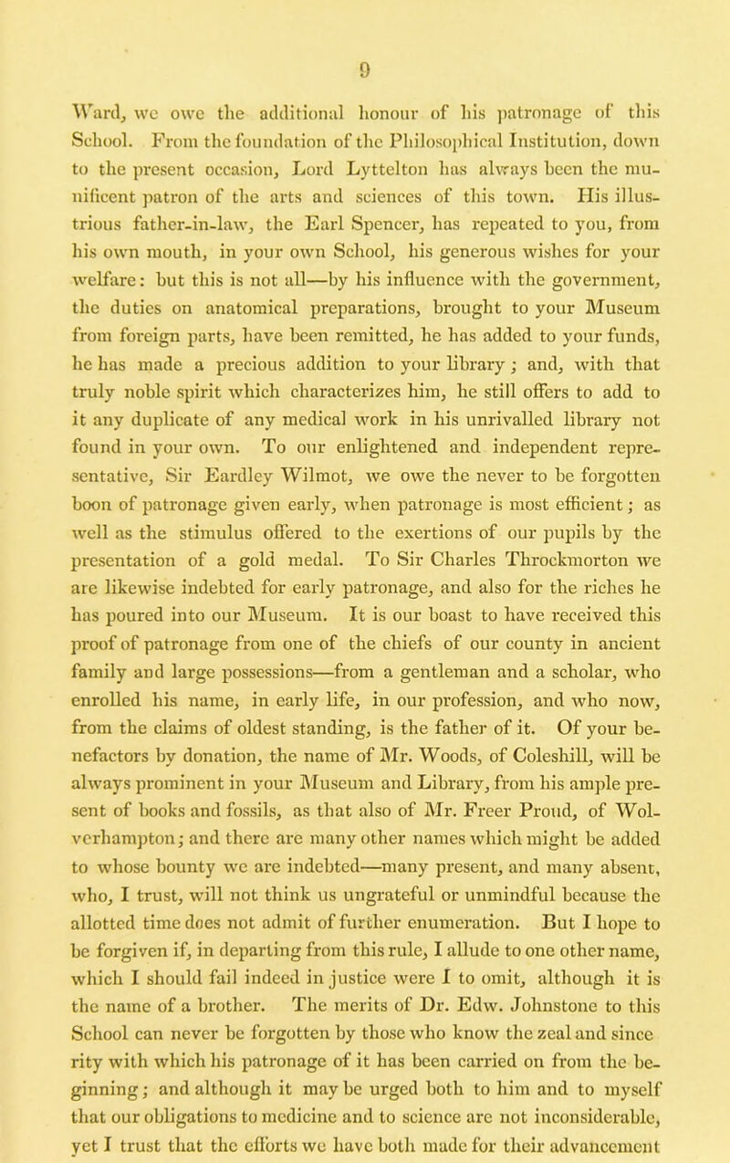 Warily we owe the additional lionoui' of his jiatronagc of this School. From the foundation of the Philosophical Institution, down to the present occasion, Loid Lyttelton has always been the mu- nificent patron of the arts and sciences of this town. Ilis illus- trious father-in-law, the Earl Spencer, has repeated to you, from his own mouth, in your own School, his generous wishes for your welfare: hut this is not all—by his influence with the government, the duties on anatomical preparations, brought to your Museum from foreign parts, have been remitted, he has added to your funds, he has made a precious addition to your library; and, with that truly noble spirit which characterizes him, he still offers to add to it any duplicate of any medical work in his unrivalled library not found in your own. To our enlightened and independent repre- sentative, Sir Eardlcy Wilmot, we owe the never to be forgotten boon of patronage given early, when patronage is most efficient; as well as the stimulus offered to the exertions of our pupils by the presentation of a gold medal. To Sir Charles Throckmorton Ave are likewise indebted for early patronage, and also for the riches he has poured into our Museum. It is our boast to have received this proof of patronage from one of the chiefs of our county in ancient family and large possessions—from a gentleman and a scholar, who enrolled his name, in early life, in our profession, and who now, from the claims of oldest standing, is the father of it. Of your be- nefactors by donation, the name of Mr. Woods, of Coleshill, will be ahvays prominent in your Museum and Library, from his ample pre- sent of books and fos.sils, as that also of Mr. Freer Proud, of Wol- verhampton; and there are many other names which might be added to whose bounty we are indebted—^many present, and many absent, who, I trust, will not think us ungrateful or unmindful because the allotted time does not admit of further enumeration. But I hope to be forgiven if, in departing from this rule, I allude to one other name, wliich I should fail indeed injustice were I to omit, although it is the name of a brother. The merits of Dr. Edw. Johnstone to tliis School can never be forgotten by those who know the zeal and since rity with which lais patronage of it has been carried on from the be- ginning ; and although it may be urged both to him and to myself that our obligations to medicine and to science are not inconsiderable, yet I trust that the cflbrts we have both made for their advancement