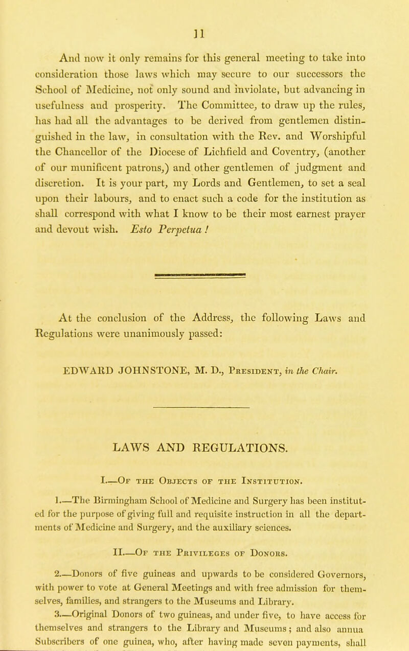 ]1 And now it only remains for this general meeting to take into consideration those laws which may secure to our successors the School of Medicine, not only sound and inviolate, but advancing in usefulness and prosperity. The Committee, to draw up the rules, has had all the advantages to be derived from gentlemen distin- guished in the law, in consultation with the Rev. and Worshipful the Chancellor of the Diocese of Lichfield and Coventry, (another of our munificent patrons,) and other gentlemen of judgment and discretion. It is your part, my Lords and Gentlemen, to set a seal upon their labours, and to enact such a code for the institution as shall correspond with what I know to be their most earnest prayer and devout wish. Esto Perpetua ! At the conclusion of the Address, the following Laws and Regulations were unanimously passed: EDWARD JOHNSTONE, M. D., Phesident, in the Chair. LAWS AND REGULATIONS. I—Of the Objects of the Institution. 1— The Birmingham School of Medicine and Surgery has been institut- ed for the purpose of giving full and requisite instruction in all the depart- ments of Medicine and Surgery, and the auxiliary sciences. II—Of the Puivileges of Donous. 2— Donors of five guineas and upwards to be considered Governors, with power to vote at General Meetings and with free admission for them- selves, families, and strangers to the Museums and library. 3— Original Donors of two guineas, and under five, to have access for themselves and strangers to the Library and Museums; and also annua Subscribers of one guinea, who, after having made seven payments, shall