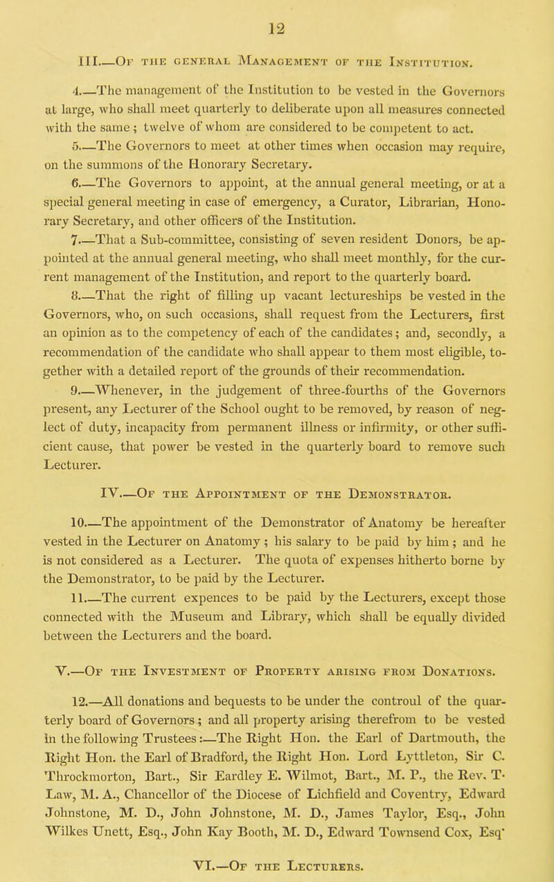 III Of the general Management of the Institution. 4 The management of the Institution to be vested in the Governors at large, who shall meet quarterly to deliberate upon all measures connected with the same; twelve of whom are considered to be competent to act. 5— The Governors to meet at other times when occasion may require, on the summons of the Honorary Secretary. 6— The Governors to ajipoint, at the annual general meeting, or at a sjiecial general meeting in case of emergency, a Curator, Librarian, Hono- rary Secretary, and other officers of the Institution. 7 That a Sub-committee, consisting of seven resident Donors, be ap- pohited at the annual general meeting, who shall meet monthly, for the cur- rent management of the Institution, and report to the quarterly boai'd. d—That the right of filling up vacant lectureships be vested in the Governors, who, on such occasions, shall request from the Lecturers, first an opinion as to the competency of each of the candidates; and, secondly, a recommendation of the candidate who shall appear to them most eligible, to- gether with a detailed report of the grounds of their recommendation. 9 Whenever, in the judgement of three-fourths of the Governors present, any Lecturer of the School ought to be removed, by reason of neg- lect of duty, incapacity from permanent illness or infirmity, or other suffi- cient cause, that power be vested in the quarterly board to remove such Lecture!’. IV—Of the Appointment of the Demonstrator. 10—The appointment of the Demonstrator of Anatomy be hereafter vested in the Lecturer on Anatomy; his salary to be paid by him ; and he is not considered as a Lecturer. The quota of expenses hitherto borne by the Demonstrator, to be paid by the Lecturer. 11. —The current expences to be paid by the Lecturers, except those connected with the Museum and Library^ which shall be equally^ divided between the Lecturers and the board. V.—Of the Investment of Property arising froji Donations. 12. —All donations and bequests to be under the controul of the quai’- terly hoard of Governors; and all property arising therefrom to be vested in the following Trustees:—The Right Hon. the Earl of Dartmouth, the Right Hon. the Earl of Bradford, the Right Hon. Lord Lyttleton, Sir C. Throckmorton, Bart., Sir Eardley E. Wilmot, Bart., M. P., the Rev, T- Law, M. A., Chancellor of the Diocese of Lichfield and Coventry, Edward Johnstone, M. D., John Johnstone, M. D., James Taydor, Esq., John Wilkes Unett, Esq., John Kay Booth, M. D., Edward Townsend Cox, Esq’ VI.—Of the Lecturers.