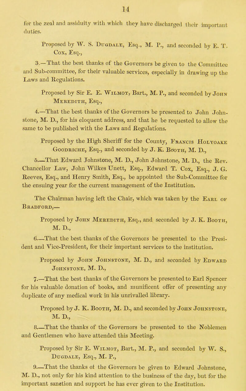 for the zeal and assiduity with which they have discharged tlicir important duties. Proposed by W. S. Duqdai.e, Esq., M. P., and seconded by E. T. Cox, Esq., 3. —That the best thanks of the Governors be given to the Committee and Sub-committee, for their valuable services, especially in drawing up the Laws and Regulations. Proposed by Sir E. E. Wilmot, Bart., M. P., and seconded by John Mehedith, Esq., 4. —That the best thanks of the Governors be presented to John John- stone, M. D., for his eloquent address, and that he be requested to allow the same to be published with the Laws and Regulations. Proposed by the High Sheriff for the County, Fuancis Holyoake Goodbiche, Esq., and seconded by J. E. Booth, M. D., 5—That Edward Johnstone, M. D., John Johnstone, M. D., the Rev. Chancellor Law, John Wilkes Unett, Esq., Edward T. Cox, Esq., J. G. Reeves, Esq., and Henry Smith, Esq., be appointed the Sub-Committee for the ensuing year for the current management of the Institution. The Chairman having left the Chair, which was taken by the Earl of Bradford,— Proposed by John Meredith, Esq., and seconded by J. K. Booth, M. D., 6 That the best thanks of the Governors be presented to the Presi- dent and Vice-President, for their important services to the institution. Proposed by John Johnstone, M. D., and seconded by Edward Johnstone, M. D., 7. —That the best thanks of the Governors be presented to Earl Spencer for his valuable donation of books, and munificent offer of presentmg any duplicate of any medical work in his unrivalled library. Proposed by J. K. Booth, M. D., and seconded by John Johnstone, M. D., 8. —That the thanks of the Governors be presented to the Noblemen and Gentlemen who have attended this Meeting. Proposed by Sir E. Wilmot, Bai-t., M. P., and seconded by W. S., Hhgdale, Esq., M. P., 9—That the thanks ot the Governors be given to Edwai-d Johnstone, M. D., not only for his kind attention to the business of the day, but for the important sanction and support he has ever given to the Institution.