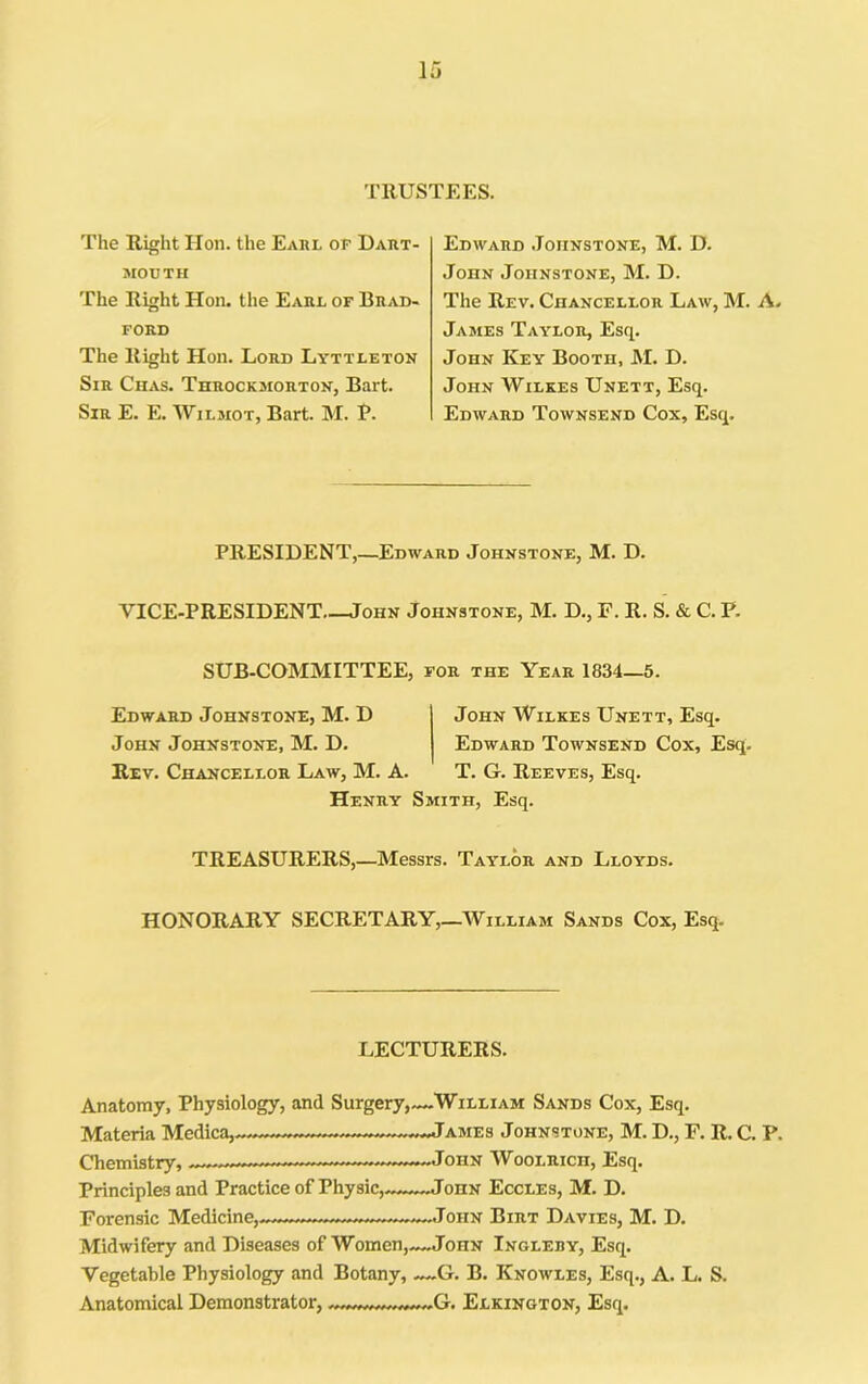 TRUSTEES. The Right Hon. the Eahl of Daiit- MOUTH The Right Hon. the Eaul of Brad- FORD The Right Hon. Lord Lyttleton Sir Chas. Throckmorton, Bart. Sir E. E. Wilmot, Bart. M. P. Edward Johnstone, M. D. John Johnstone, M. D. The Rev. Chanceleor Law, M. A. James Taylor, Esq. John Key Booth, M. D. John Wilkes Unett, Esq. Edward Townsend Cox, Esq. PRESIDENT,—Edward Johnstone, M. D. VICE-PRESIDENT John Johnstone, M. D., F. R. S. & C. P. SUB-COMMITTEE, for the Year 1834—5. Edward Johnstone, M. D John Wilkes Unett, Esq. John Johnstone, M. D. Edward Townsend Cox, Esq. Rev. Chancellor Law, M. A. T. G. Reeves, Esq. Henry Smith, Esq. TREASURERS,—Messrs. Taylor and Lloyds. HONORARY SECRETARY,—William Sands Cox, Esq. LECTURERS. Anatomy, Physiology, and Surgery,—William Sands Cox, Esq, Materia Medica,. James Johnstone, M. D., F. R. C, P. Chemistry, John Woolrich, Esq. Principles and Practice of Physic,«-~-~JonN Eccles, M. D. Forensic Medicine, John Birt Davies, M. D. Midwifery and Diseases of Women,—John Ingleby, Esq. Vegetable Physiology and Botany, -~-G. B. Knowles, Esq., A. L. S. Anatomical Demonstrator, Elkinqton, Esq.