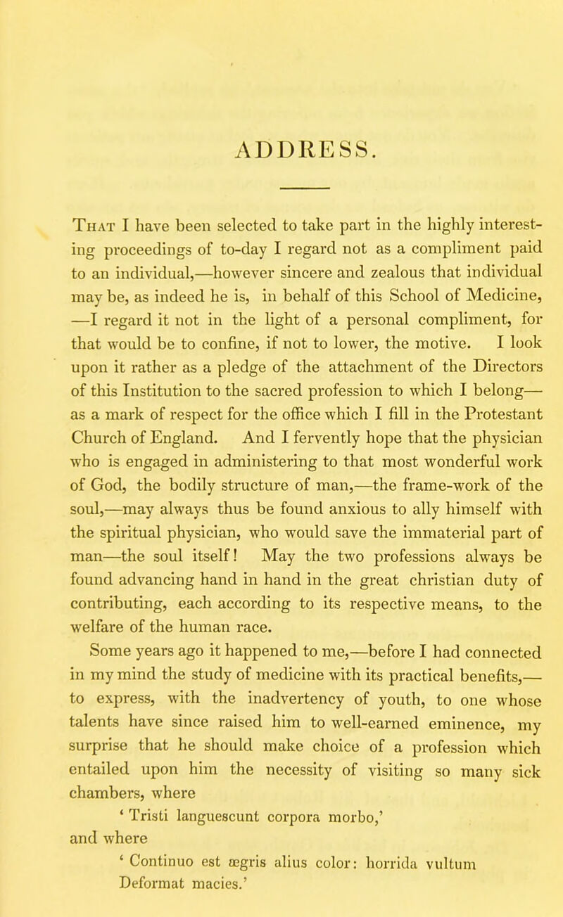 ADDRESS. That I have been selected to take part in the highly interest- ing proceedings of to-day I regard not as a compliment paid to an individual,—however sincere and zealous that individual may be, as indeed he is, in behalf of this School of Medicine, —I regard it not in the light of a personal compliment, for that would be to confine, if not to lower, the motive. I look upon it rather as a pledge of the attachment of the Directors of this Institution to the sacred profession to which I belong— as a mark of respect for the office which I fill in the Protestant Church of England. And I fervently hope that the physician who is engaged in administering to that most wonderful work of God, the bodily structure of man,—the frame-work of the soul,—may always thus be found anxious to ally himself with the spiritual physician, who would save the immaterial part of man—the soul itself! May the two professions always be found advancing hand in hand in the great Christian duty of contributing, each according to its respective means, to the welfare of the human race. Some years ago it happened to me,—before I had connected in my mind the study of medicine with its practical benefits,— to express, with the inadvertency of youth, to one whose talents have since raised him to well-earned eminence, my surprise that he should make choice of a profession which entailed upon him the necessity of visiting so many sick chambers, where ‘ Tristi languescunt corpora morbo,’ and where ‘ Continuo est aegris alius color: horrida vultum Deformat macies.’