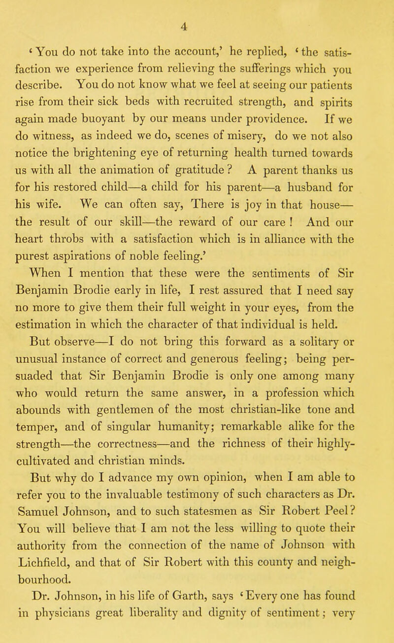 ‘You do not take into the account,’ he replied, ‘ the satis- faction we experience from relieving the sufferings which you describe. You do not know what we feel at seeing our patients rise from their sick beds with recruited strength, and spirits again made buoyant by our means under providence. If we do witness, as indeed we do, scenes of misery, do we not also notice the brightening eye of returning health turned towards us with all the animation of gratitude ? A parent thanks us for his restored child—a child for his parent—a husband for his wife. We can often say, There is joy in that house— the result of our skill—the reward of our care ! And our heart throbs with a satisfaction which is in alliance with the purest aspirations of noble feeling.’ When I mention that these were the sentiments of Sir Benjamin Brodie early in life, I rest assured that I need say no more to give them their full weight in your eyes, from the estimation in which the character of that individual is held. But observe—I do not bring this forward as a solitary or unusual instance of correct and generous feeling; being per- suaded that Sir Benjamin Brodie is only one among many who would return the same answer, in a profession which abounds with gentlemen of the most christian-like tone and temper, and of singular humanity; remarkable alike for the strength—the correctness—and the richness of their highly- cultivated and Christian minds. But why do I advance my own opinion, when I am able to refer you to the invaluable testimony of such characters as Dr. Samuel Johnson, and to such statesmen as Sir Robert Peel? You will believe that I am not the less willing to quote their authority from the connection of the name of Johnson with Lichfield, and that of Sir Robert with this county and neigh- bourhood. Dr. Johnson, in his life of Garth, says ‘ Every one has found in physicians great liberality and dignity of sentiment; very