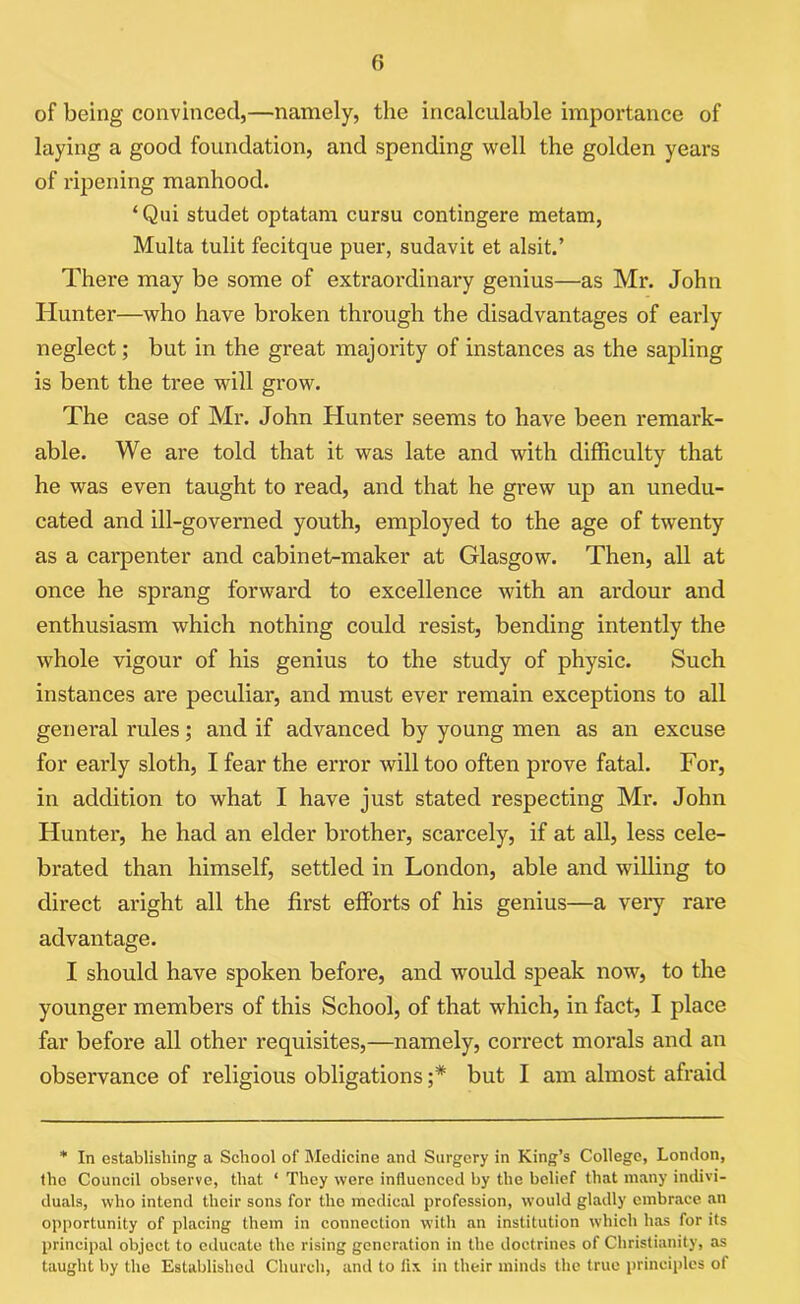 () of being convinced,—namely, the incalculable importance of laying a good foundation, and spending well the golden years of ripening manhood. ‘ Qui studet optatam cursu contingere metam, Multa tulit fecitque puer, sudavit et alsit.’ There may be some of extraordinary genius—as Mr. John Hunter—who have broken through the disadvantages of early neglect; but in the great majority of instances as the sapling is bent the tree will grow. The case of Mr. John Hunter seems to have been remark- able. We are told that it was late and with difficulty that he was even taught to read, and that he grew up an unedu- cated and ill-governed youth, employed to the age of twenty as a carpenter and cabinet-maker at Glasgow. Then, all at once he sprang forward to excellence with an ardour and enthusiasm which nothing could resist, bending intently the whole vigour of his genius to the study of physic. Such instances are peculiar, and must ever remain exceptions to all general rules; and if advanced by young men as an excuse for early sloth, I fear the error will too often prove fatal. For, in addition to what I have just stated respecting Mr. John Hunter, he had an elder brother, scarcely, if at all, less cele- brated than himself, settled in London, able and willing to direct aright all the first efforts of his genius—a very rare advantage. I should have spoken before, and would speak now, to the younger members of this School, of that which, in fact, I place far before all other requisites,—namely, correct morals and an observance of religious obligations ;* but I am almost afraid * In establishing a School of Medicine and Surgery in King’s College, London, the Council observe, that ‘ They were influenced by the belief that many indivi- duals, who intend their sons for the medical profession, would gladly embrace an opportunity of placing them in connection with an institution which has for its principal object to educate the rising generation in the doctrines of Christianity, as taught by the Established Church, and to lix in their minds the true principles of