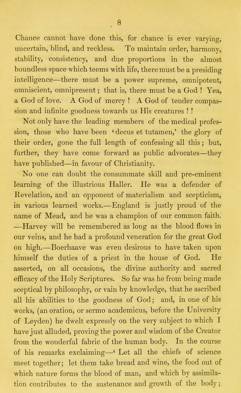 Chance cannot have done this, for chance is ever varying, uncertain, blind, and reckless. To maintain order, hannony, stability, consistency, and due proportions in the almost boundless space which teems with life, there must be a presiding intelligence—there must be a power supreme, omnipotent, omniscient, omnipresent; that is, there must be a God ! Yea, a God of love. A God of mercy ! A God of tender compas- sion and infinite goodness towards us His creatures ! ! Not only have the leading members of the medical profes- sion, those who have been 4 decus et tutamen,’ the glory of their order, gone the full length of confessing all this; but, further, they have come forward as public advocates—they have published—in favour of Christianity. No one can doubt the consummate skill and pre-eminent learning of the illustrious Haller. He was a defender of Revelation, and an opponent of materialism and scepticism, in various learned works.—England is justly proud of the name of Mead, and he was a champion of our common faith. —Harvey will be remembered as long as the blood flows in our veins, and he had a profound veneration for the great God on high.—Boerhaave was even desirous to have taken upon himself the duties of a priest in the house of God. He asserted, on all occasions, the divine authority and sacred efficacy of the Holy Scriptures. So far was he from being made sceptical by philosophy, or vain by knowledge, that he ascribed all his abilities to the goodness of God; and, in one of his woi’ks, (an oration, or sermo academicus, before the University of Leyden) he dwelt expressly on the very subject to which I have just alluded, proving the power and wisdom of the Creator from the wonderful fabric of the human body. In the course of his remarks exclaiming—4 Let all the chiefs of science meet together; let them take bread and wine, the food out of which nature forms the blood of man, and which by assimila- tion contributes to the sustenance and growth of the body;