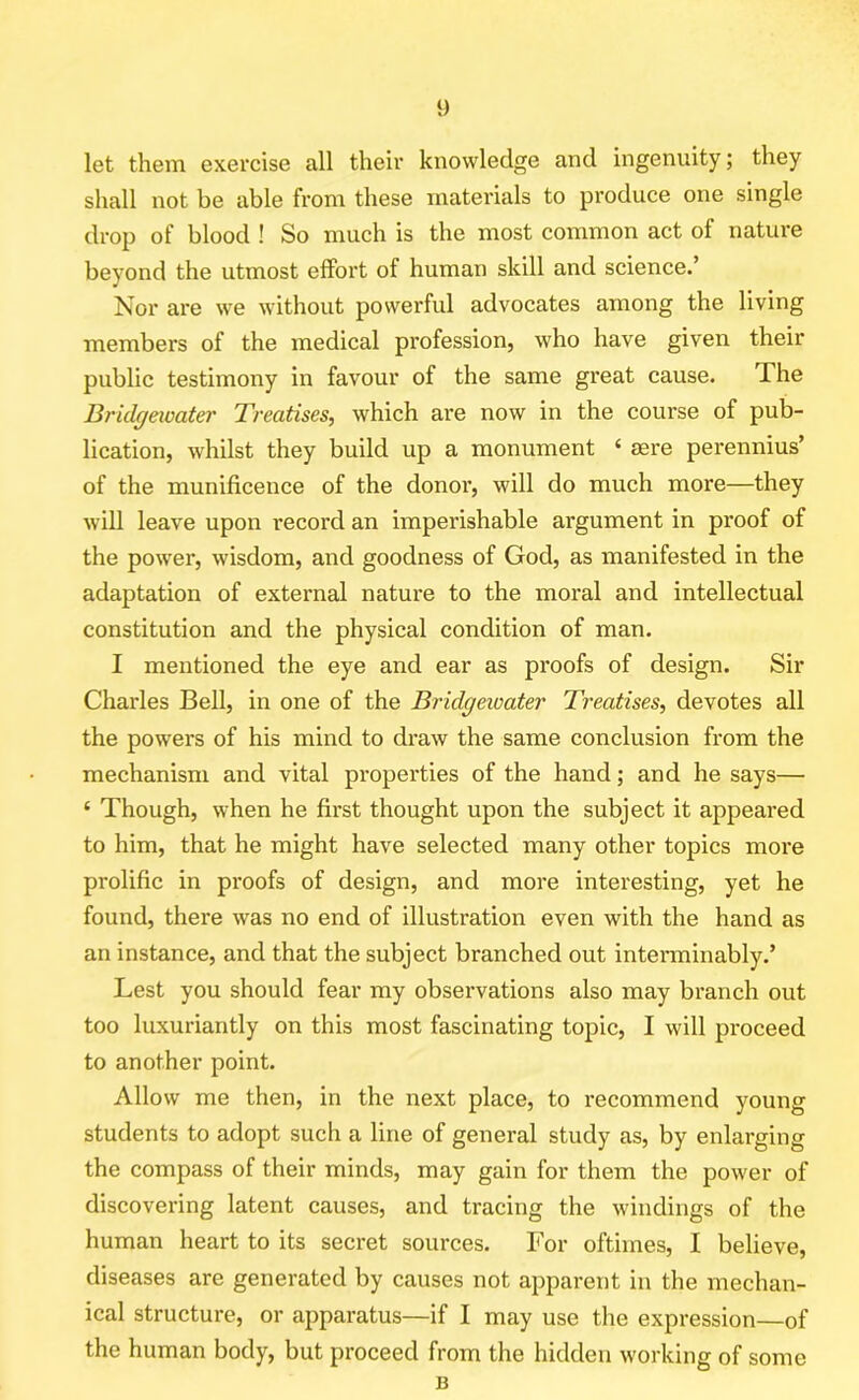 let them exercise all their knowledge and ingenuity; they shall not be able from these materials to produce one single drop of blood ! So much is the most common act of nature beyond the utmost effort of human skill and science.’ Nor are we without powerful advocates among the living members of the medical profession, who have given their public testimony in favour of the same great cause. The Bridgewater Treatises, which are now in the course of pub- lication, whilst they build up a monument ‘ sere perennius’ of the munificence of the donor, will do much more—they will leave upon record an imperishable argument in proof of the power, wisdom, and goodness of God, as manifested in the adaptation of external nature to the moral and intellectual constitution and the physical condition of man. I mentioned the eye and ear as proofs of design. Sir Charles Bell, in one of the Bridgewater Treatises, devotes all the powers of his mind to draw the same conclusion from the mechanism and vital properties of the hand; and he says— ‘ Though, when he first thought upon the subject it appeared to him, that he might have selected many other topics more prolific in proofs of design, and more interesting, yet he found, there was no end of illustration even with the hand as an instance, and that the subject branched out interminably.’ Lest you should fear my observations also may branch out too luxuriantly on this most fascinating topic, I will proceed to another point. Allow me then, in the next place, to recommend young students to adopt such a line of general study as, by enlarging the compass of their minds, may gain for them the power of discovering latent causes, and tracing the windings of the human heart to its secret sources. For oftimes, I believe, diseases are generated by causes not apparent in the mechan- ical structure, or apparatus—if I may use the expression—of the human body, but proceed from the hidden working of some B