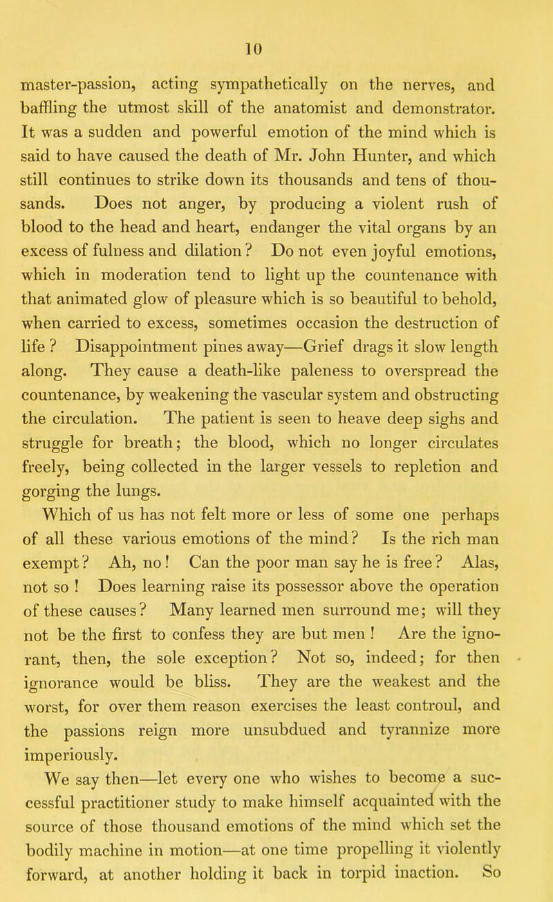 master-passion, acting sympathetically on the nerves, and baffling the utmost skill of the anatomist and demonstrator. It was a sudden and powerful emotion of the mind which is said to have caused the death of Mr. John Hunter, and which still continues to strike down its thousands and tens of thou- sands. Does not anger, by producing a violent rush of blood to the head and heart, endanger the vital organs by an excess of fulness and dilation? Do not even joyful emotions, which in moderation tend to light up the countenance with that animated glow of pleasure which is so beautiful to behold, when carried to excess, sometimes occasion the destruction of life ? Disappointment pines away—Grief drags it slow length along. They cause a death-like paleness to overspread the countenance, by weakening the vascular system and obstructing the circulation. The patient is seen to heave deep sighs and struggle for breath; the blood, which no longer circulates freely, being collected in the larger vessels to repletion and gorging the lungs. Which of us has not felt more or less of some one perhaps of all these various emotions of the mind? Is the rich man exempt ? Ah, no! Can the poor man say he is free ? Alas, not so ! Does learning raise its possessor above the operation of these causes? Many learned men surround me; will they not be the first to confess they are but men ! Are the igno- rant, then, the sole exception? Not so, indeed; for then ignorance would be bliss. They are the weakest and the worst, for over them reason exercises the least controul, and the passions reign more unsubdued and tyrannize more imperiously. We say then—let every one who wishes to become a suc- cessful practitioner study to make himself acquainted with the source of those thousand emotions of the mind which set the bodily machine in motion—at one time propelling it violently forward, at another holding it back in torpid inaction. So