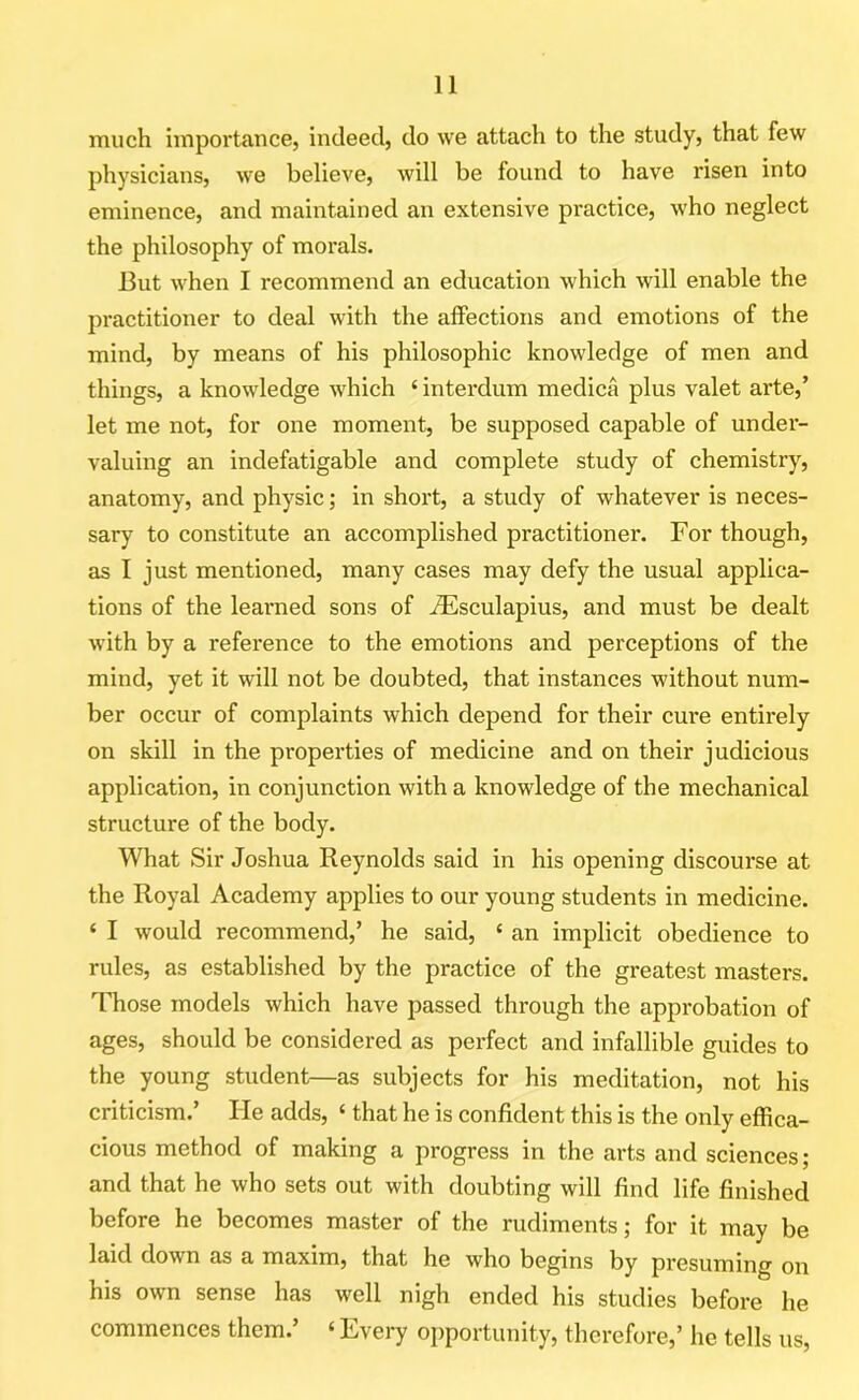 much importance, indeed, do we attach to the study, that few physicians, we believe, will be found to have risen into eminence, and maintained an extensive practice, who neglect the philosophy of morals. But when I recommend an education which will enable the practitioner to deal with the affections and emotions of the mind, by means of his philosophic knowledge of men and things, a knowledge which ‘ interdum medica plus valet arte,’ let me not, for one moment, be supposed capable of under- valuing an indefatigable and complete study of chemistry, anatomy, and physic; in short, a study of whatever is neces- sary to constitute an accomplished practitioner. For though, as I just mentioned, many cases may defy the usual applica- tions of the learned sons of iEsculapius, and must be dealt with by a reference to the emotions and perceptions of the mind, yet it will not be doubted, that instances without num- ber occur of complaints which depend for their cure entirely on skill in the properties of medicine and on their judicious application, in conjunction with a knowledge of the mechanical structure of the body. What Sir Joshua Reynolds said in his opening discourse at the Royal Academy applies to our young students in medicine. ‘ I would recommend,’ he said, 4 an implicit obedience to rules, as established by the practice of the greatest masters. Those models which have passed through the approbation of ages, should be considered as perfect and infallible guides to the young student—as subjects for his meditation, not his criticism.’ He adds, 4 that he is confident this is the only effica- cious method of making a progress in the arts and sciences; and that he who sets out with doubting will find life finished before he becomes master of the rudiments; for it may be laid down as a maxim, that he who begins by presuming on his own sense has well nigh ended his studies before he commences them.’ 4 Every opportunity, therefore,’ he tells us,