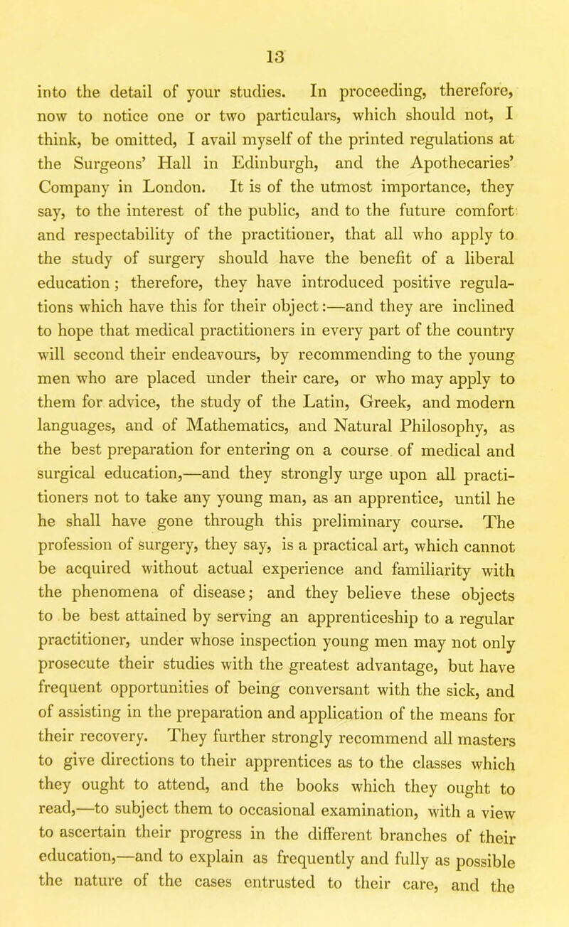 into the detail of your studies. In proceeding, therefore, now to notice one or two particulars, which should not, I think, be omitted, I avail myself of the printed regulations at the Surgeons’ Hall in Edinburgh, and the Apothecaries’ Company in London. It is of the utmost importance, they say, to the interest of the public, and to the future comfort and respectability of the practitioner, that all who apply to the study of surgery should have the benefit of a liberal education; therefore, they have introduced positive regula- tions which have this for their object:—and they are inclined to hope that medical practitioners in every part of the country will second their endeavours, by recommending to the young men who are placed under their care, or who may apply to them for advice, the study of the Latin, Greek, and modern languages, and of Mathematics, and Natural Philosophy, as the best preparation for entering on a course of medical and surgical education,—and they strongly urge upon all practi- tioners not to take any young man, as an apprentice, until he he shall have gone through this preliminary course. The profession of surgery, they say, is a practical art, which cannot be acquired without actual experience and familiarity with the phenomena of disease; and they believe these objects to be best attained by serving an apprenticeship to a regular practitioner, under whose inspection young men may not only prosecute their studies with the greatest advantage, but have frequent opportunities of being conversant with the sick, and of assisting in the preparation and application of the means for their recovery. They further strongly recommend all masters to give directions to their apprentices as to the classes which they ought to attend, and the books which they ought to read,—to subject them to occasional examination, with a view to ascertain their progress in the different branches of their education,—and to explain as frequently and fully as possible the nature of the cases entrusted to their care, and the