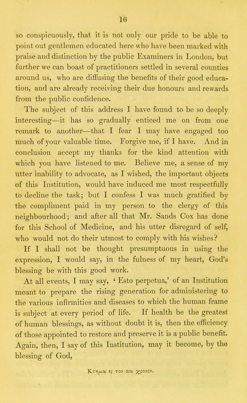 so conspicuously, that it is not only our pride to be able to point out gentlemen educated here who have been marked with praise and distinction by the public Examiners in London, but further we can boast of practitioners settled in several counties around us, who are diffusing the benefits of their good educa- tion, and are akeady receiving their due honours and rewards from the public confidence. The subject of this address I have found to be so deeply interesting—it has so gradually enticed me on from one remark to another—that I fear I may have engaged too much of your valuable time. Forgive me, if 1 have. And in conclusion accept my thanks for the kind attention with which you have listened to me. Believe me, a sense of my utter inability to advocate, as I wished, the important objects of this Institution, would have induced me most respectfully to decline the task; but I confess I was much gratified by the compliment paid in my person to the clergy of this neighbourhood; and after all that Mr. Sands Cox has done for this School of Medicine, and his utter disregard of self, who would not do their utmost to comply with his wishes? If I shall not be thought presumptuous in using the expression, I would say, in the fulness of my heart, God’s blessing be with this good work. At all events, I may say, ‘ Esto perpetua,’ of an Institution meant to prepare the rising generation for administering to the various infirmities and diseases to which the human frame is subject at every period of life. If health be the greatest of human blessings, as without doubt it is, then the efficiency of those appointed to restore and preserve it is a public benefit. Again, then, I say of this Institution, may it become, by the blessing of God, Kr»)ju.a. fj rov asi p^povov.