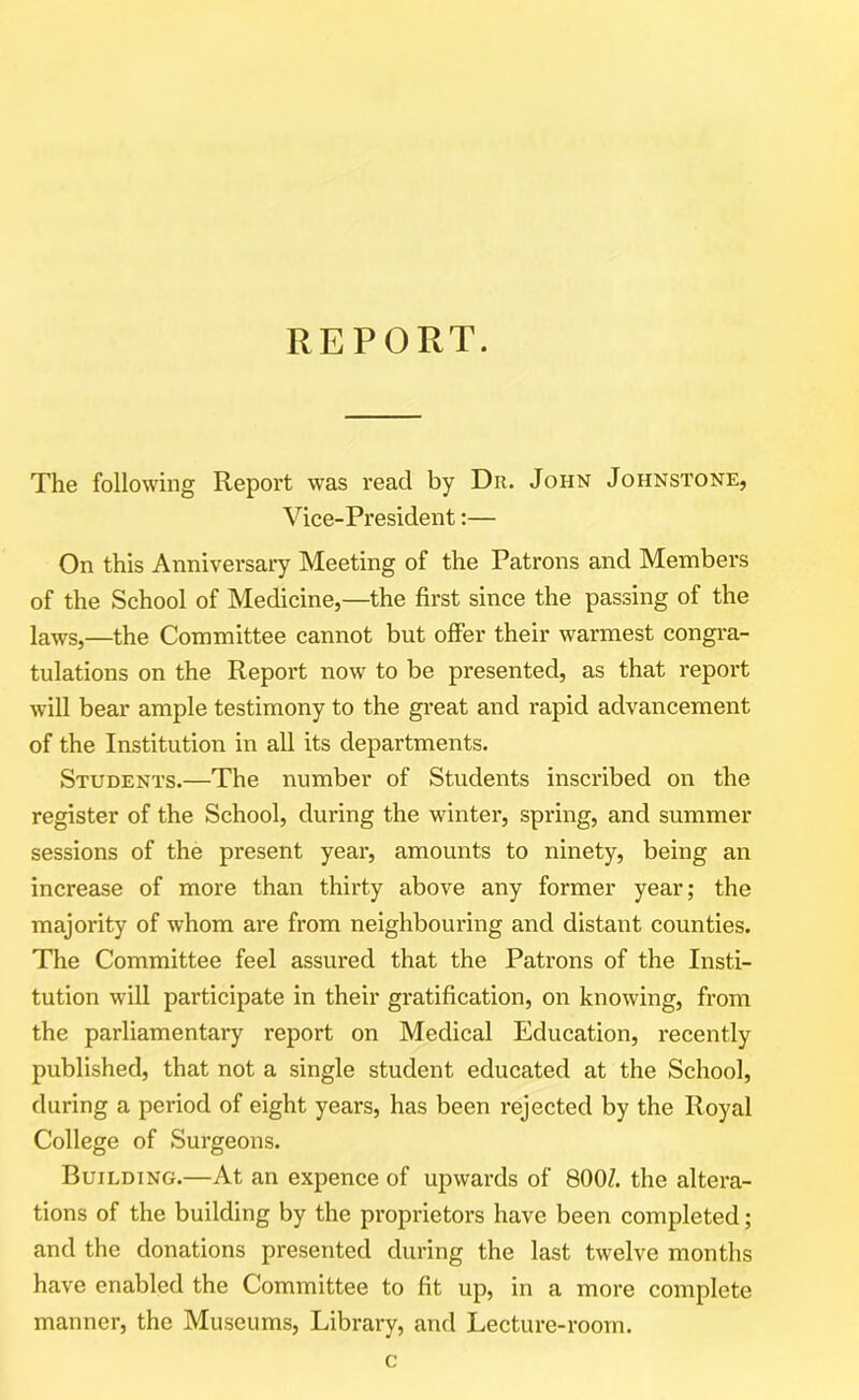 REPORT. The following Report was read by Dr. John Johnstone, Vice-President:— On this Anniversary Meeting of the Patrons and Members of the School of Medicine,—the first since the passing of the laws,—the Committee cannot but offer their warmest congra- tulations on the Report now to be presented, as that report will bear ample testimony to the great and rapid advancement of the Institution in all its departments. Students.—The number of Students inscribed on the register of the School, during the winter, spring, and summer sessions of the present year, amounts to ninety, being an increase of more than thirty above any former year; the majority of whom are from neighbouring and distant counties. The Committee feel assured that the Patrons of the Insti- tution will participate in their gratification, on knowing, from the parliamentary report on Medical Education, recently published, that not a single student educated at the School, during a period of eight years, has been rejected by the Royal College of Surgeons. Building.—At an expence of upwards of 800/. the altera- tions of the building by the proprietors have been completed; and the donations presented during the last twelve months have enabled the Committee to fit up, in a more complete manner, the Museums, Library, and Lecture-room. c