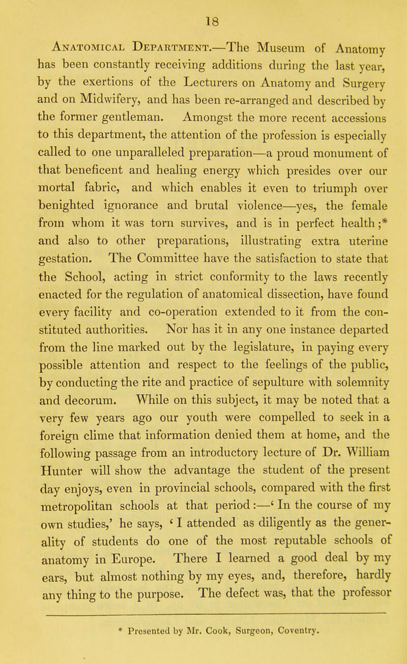 Anatomical Department.—The Museum of Anatomy has been constantly receiving additions during the last year, by the exertions of the Lecturers on Anatomy and Surgery and on Midwifery, and has been re-arranged and described by the former gentleman. Amongst the more recent accessions to this department, the attention of the profession is especially called to one unparalleled preparation—a proud monument of that beneficent and healing energy which presides over our mortal fabric, and which enables it even to triumph over benighted ignorance and brutal violence—yes, the female from whom it was torn survives, and is in perfect health ;* and also to other preparations, illustrating extra uterine gestation. The Committee have the satisfaction to state that the School, acting in strict conformity to the laws recently enacted for the regulation of anatomical dissection, have found every facility and co-operation extended to it from the con- stituted authorities. Nor has it in any one instance departed from the line marked out by the legislature, in paying every possible attention and respect to the feelings of the public, by conducting the rite and practice of sepulture with solemnity and decorum. While on this subject, it may be noted that a vei'y few years ago our youth were compelled to seek in a foreign clime that information denied them at home, and the following passage from an introductory lecture of Dr. William Hunter will show the advantage the student of the present day enjoys, even in provincial schools, compared with the first metropolitan schools at that period :—‘ In the course of my own studies,’ he says, ‘ I attended as diligently as the gener- ality of students do one of the most reputable schools of anatomy in Europe. There I learned a good deal by my ears, but almost nothing by my eyes, and, therefore, hardly any thing to the purpose. The defect was, that the professor * Presented by Mr. Cook, Surgeon, Coventry.