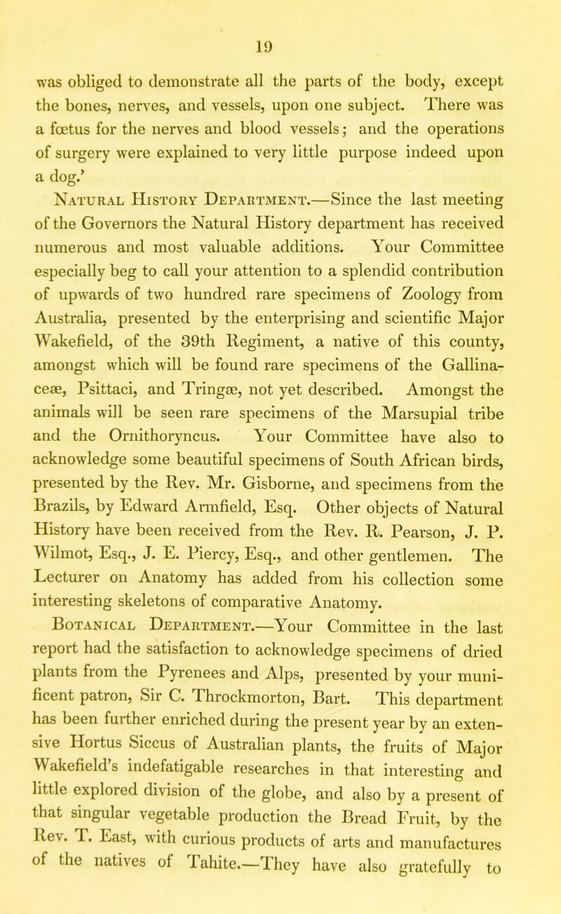 was obliged to demonstrate all the parts of the body, except the bones, nerves, and vessels, upon one subject. There was a foetus for the nerves and blood vessels; and the operations of surgery were explained to very little purpose indeed upon a dog.’ Natural History Department.—Since the last meeting of the Governors the Natural History department has received numerous and most valuable additions. Your Committee especially beg to call your attention to a splendid contribution of upwards of two hundred rare specimens of Zoology from Australia, presented by the enterprising and scientific Major Wakefield, of the 39th Regiment, a native of this county, amongst which will be found rare specimens of the Gallina- ceae, Psittaci, and Tringae, not yet described. Amongst the animals will be seen rare specimens of the Marsupial tribe and the Ornithoryncus. Your Committee have also to acknowledge some beautiful specimens of South African birds, presented by the Rev. Mr. Gisborne, and specimens from the Brazils, by Edward Armfield, Esq. Other objects of Natural History have been received from the Rev. R. Pearson, J. P. Wilmot, Esq., J. E. Piercy, Esq., and other gentlemen. The Lecturer on Anatomy has added from his collection some interesting skeletons of comparative Anatomy. Botanical Department.—Your Committee in the last report had the satisfaction to acknowledge specimens of dried plants from the Pyrenees and Alps, presented by your muni- ficent patron, Sir C. Throckmorton, Bart. This department has been further enriched during the present year by an exten- sive Hortus Siccus of Australian plants, the fruits of Major Wakefield s indefatigable researches in that interesting and little explored division of the globe, and also by a present of that singular vegetable production the Bread Fruit, by the Re\ . T. East, with curious products of arts and manufactures of the natives ol lahite.—They have also gratefully to