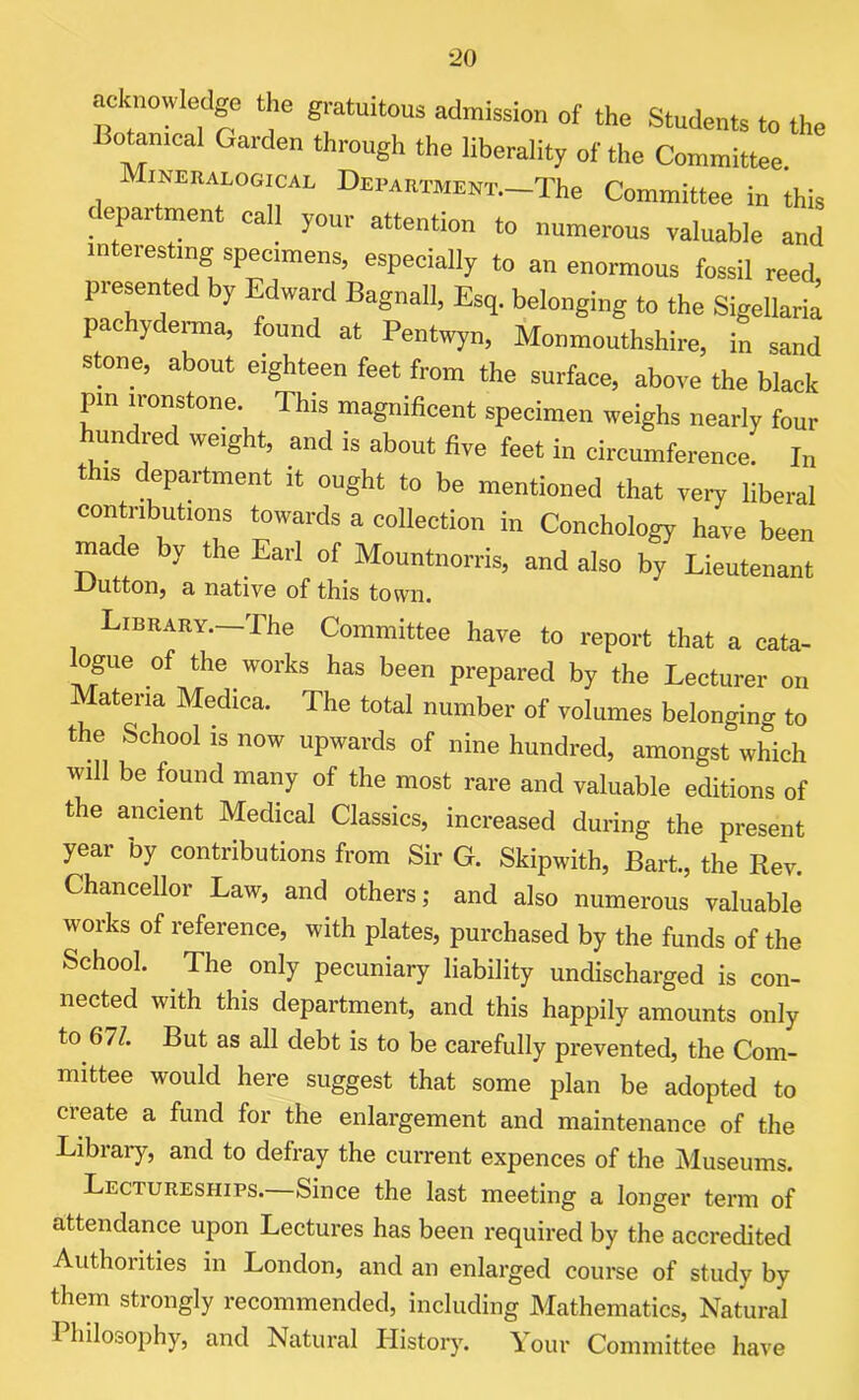 acknowledge the gratuitous admission of the Students to the Botameal Garden through the liberality of the Committee. Mineralogical Department.—The Committee in this epartment call your attention to numerous valuable and in el eating specimens, especially to an enormous fossil reed presented by Edward Bagnall, Esq. belonging to the Sigellaria pac yderma, found at Pentwyn, Monmouthshire, in sand stone, about eighteen feet from the surface, above the black pm ironstone. Th,s magnificent specimen weighs nearly four hundred weight, and is about five feet in circumference. In this department it ought to be mentioned that very liberal contributions towards a collection in Conchology have been mace by the Earl of Mountnorris, and also by Lieutenant -Dutton, a native of this town. Library.—The Committee have to report that a cata- logue of the works has been prepared by the Lecturer on Materia Medica. The total number of volumes belonging to the School is now upwards of nine hundred, amongst which will be found many of the most rare and valuable editions of the ancient Medical Classics, increased during the present year by contributions from Sir G. Skipwith, Bart., the Rev. Chancellor Law, and others; and also numerous valuable works of reference, with plates, purchased by the funds of the School. The only pecuniary liability undischarged is con- nected with this department, and this happily amounts only to 671. But as all debt is to be carefully prevented, the Com- mittee would here suggest that some plan be adopted to create a fund for the enlargement and maintenance of the Library, and to defray the current expences of the Museums. Lectureships.—Since the last meeting a longer term of attendance upon Lectures has been required by the accredited Authorities in London, and an enlarged course of study by them strongly recommended, including Mathematics, Natural Philosophy, and Natural History. Your Committee have