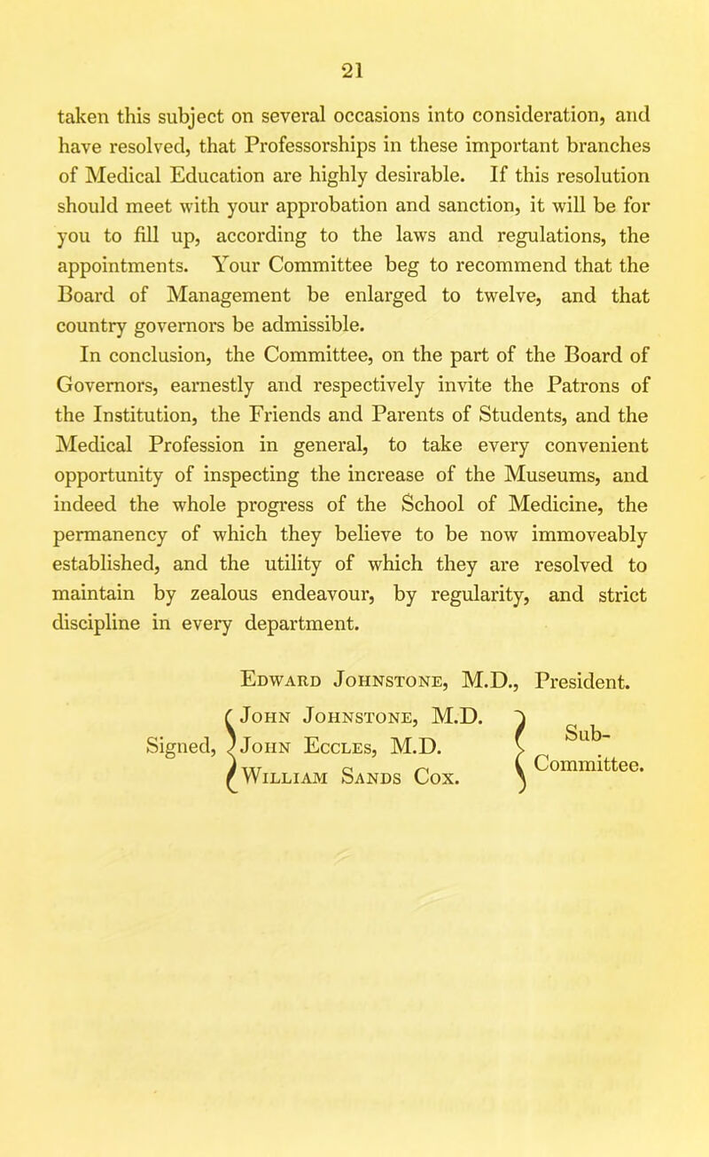 taken this subject on several occasions into consideration, and have resolved, that Professorships in these important branches of Medical Education are highly desirable. If this resolution should meet with your approbation and sanction, it will be for you to fill up, according to the laws and regulations, the appointments. Your Committee beg to recommend that the Board of Management be enlarged to twelve, and that country governors be admissible. In conclusion, the Committee, on the part of the Board of Governors, earnestly and respectively invite the Patrons of the Institution, the Friends and Parents of Students, and the Medical Profession in general, to take every convenient opportunity of inspecting the increase of the Museums, and indeed the whole progress of the School of Medicine, the permanency of which they believe to be now immoveably established, and the utility of which they are resolved to maintain by zealous endeavour, by regularity, and strict discipline in every department. Edward Johnstone, M.D., President. C John Johnstone, M.D. Signed, JJoiin Eccles, M.D. r William Sands Cox. Sub- Committee.