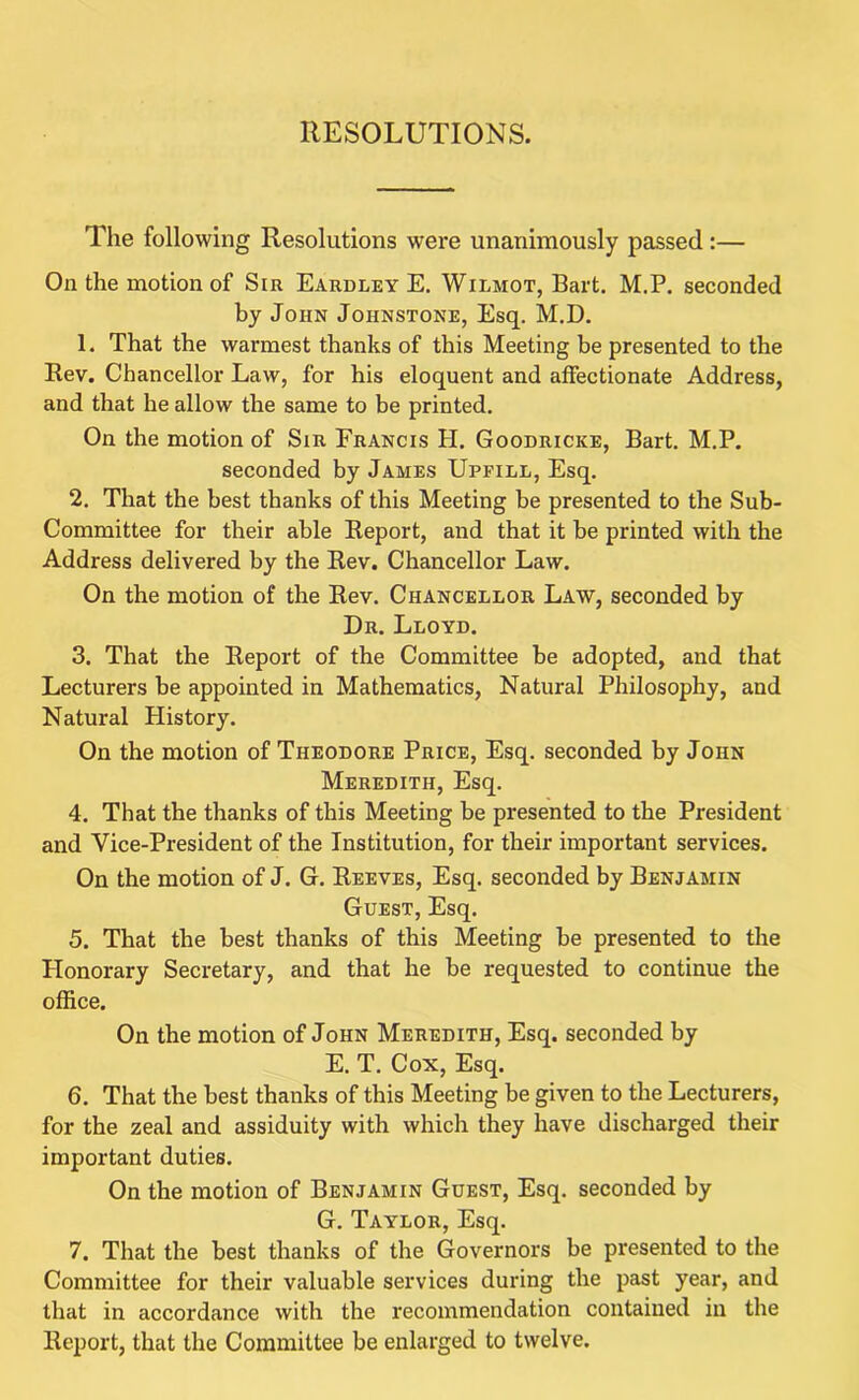 RESOLUTIONS. The following Resolutions were unanimously passed:— On the motion of Sir Eardley E. Wilmot, Bart. M.P. seconded by John Johnstone, Esq. M.D. 1. That the warmest thanks of this Meeting be presented to the Rev. Chancellor Law, for his eloquent and affectionate Address, and that he allow the same to be printed. On the motion of Sir Francis H. Goodricke, Bart. M.P. seconded by James Upfill, Esq. 2. That the best thanks of this Meeting be presented to the Sub- Committee for their able Report, and that it be printed with the Address delivered by the Rev. Chancellor Law. On the motion of the Rev. Chancellor Law, seconded by Dr. Lloyd. 3. That the Report of the Committee be adopted, and that Lecturers be appointed in Mathematics, Natural Philosophy, and Natural History. On the motion of Theodore Price, Esq. seconded by John Meredith, Esq. 4. That the thanks of this Meeting be presented to the President and Vice-President of the Institution, for their important services. On the motion of J. G. Reeves, Esq. seconded by Benjamin Guest, Esq. 5. That the best thanks of this Meeting be presented to the Honorary Secretary, and that he be requested to continue the office. On the motion of John Meredith, Esq. seconded by E. T. Cox, Esq. 6. That the best thanks of this Meeting be given to the Lecturers, for the zeal and assiduity with which they have discharged their important duties. On the motion of Benjamin Guest, Esq. seconded by G. Taylor, Esq. 7. That the best thanks of the Governors be presented to the Committee for their valuable services during the past year, and that in accordance with the recommendation contained in the Report, that the Committee be enlarged to twelve.