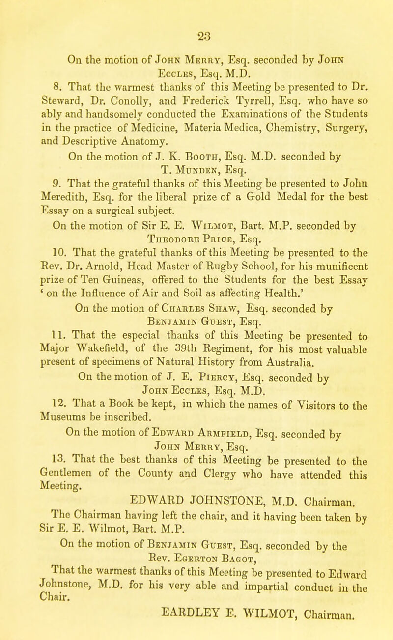 On the motion of John Merry, Esq. seconded by John Eccles, Esq. M.D. 8. That the warmest thanks of this Meeting be presented to Dr. Steward, Dr. Conolly, and Frederick Tyrrell, Esq. who have so ably and handsomely conducted the Examinations of the Students in the practice of Medicine, Materia Medica, Chemistry, Surgery, and Descriptive Anatomy. On the motion of J. K. Booth, Esq. M.D. seconded by T. Munden, Esq. 9. That the grateful thanks of this Meeting be presented to John Meredith, Esq. for the liberal prize of a Gold Medal for the best Essay on a surgical subject. On the motion of Sir E. E. Wilmot, Bart. M.P. seconded by Theodore Price, Esq. 10. That the grateful thanks of this Meeting be presented to the Bev. Dr. Arnold, Head Master of Rugby School, for his munificent prize of Ten Guineas, offered to the Students for the best Essay ‘ on the Influence of Air and Soil as affecting Health.’ On the motion of Charles Shaw, Esq. seconded by Benjamin Guest, Esq. 11. That the especial thanks of this Meeting be presented to Major Wakefield, of the 39th Regiment, for his most valuable present of specimens of Natural History from Australia. On the motion of J. E. Piercy, Esq. seconded by John Eccles, Esq. M.D. 12. That a Book be kept, in which the names of Visitors to the Museums be inscribed. On the motion of Edward Armpield, Esq. seconded by John Merry, Esq. 13. That the best thanks of this Meeting be presented to the Gentlemen of the County and Clergy who have attended this Meeting. EDWARD JOHNSTONE, M.D. Chairman. The Chairman having left the chair, and it having been taken by Sir E. E. Wilmot, Bart. M.P. On the motion of Benjamin Guest, Esq. seconded by the Rev. Egerton Bagot, That the warmest thanks of this Meeting be presented to Edward Johnstone, M.D. for his very able and impartial conduct in the Chair. EARDLEY E. WILMOT, Chairman.