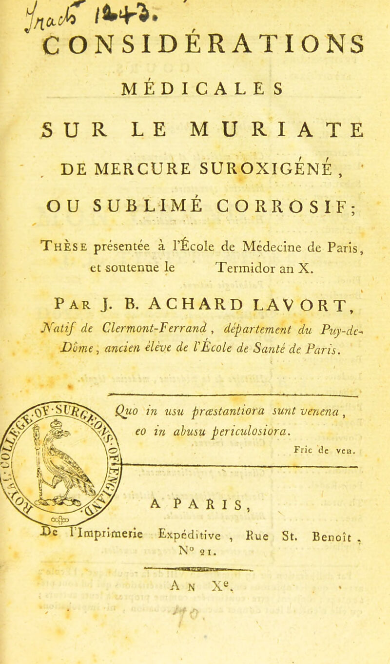 C ONSIDÉRATIONS MÉDICALE S SUR LE MURIATE DE MERCURE SUROXIGÉNÉ, ' OU SUBLIMÉ CORROSIF; Thèse présentée à l’École de Médecine de Paris, et soutenue le Termidor an X. Par J. B. ACHARD LAVORT, Natif de Clermont-Ferrand , département du Puy-de^ Dümc-, ancien elève de l'Ecole de Santé de Paris. Quo in usu prcestantiora sunt venena, eo in ahusu periculosiora. Fric de vcn. A PARIS, Imprimerie Expéditive , Rue St. Benoît , N° 2 I. A N Xe.