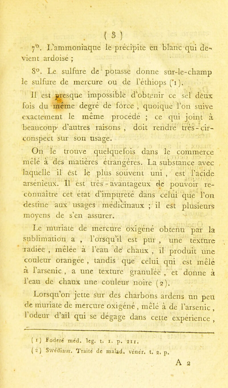 ■ ( ^ ) 7'°. L'ammoniaque le précipite en blanc qui de- vient ardoisé ; 8°. Le sulfure de potasse donne sur-le-champ le sulfure de mercure ou de Féthiops (*i). Il est ^csque impossible d’obtenir ce sel déux fois du même degré de force , quoique l’on suive exactement le même procédé ; ce qui joint à beaucoup- d’autres raisons , doit rendre très - cir- conspect sur son usage. On le trouve quelquefois dans le commerce mêlé à des matières étrangères. La substance avec , laquelle il est le plus souvent uni , est l’acide arsénieux. Il est très'- avantageux de pouvoir re- connaître cet état d’impureté dans celui que l’on destine aux usages médicinaux ; il est plusieurs moyens de s’en assurer. Le muriate de mercure oxigéné obtenu par la sublimation a , 1 orsqu il est pur , une texture radiée , mêlée à l’eau de' chaux , il produit une couleur orangée , tandis que celui qui est mêlé à l’arsenic , a une texture granuléè , et donne à l’eau de chaux une couleur noire (2). Lorsqu’on jette sur des charbons ardens un peu de muriate de mercure oxigéné, mêlé à de l’arsenic , 1 odeur d ail qui se dégage dans celte expérience , (1) foderé mcd. Icg. t. i. p. 21 r. (2) Swcdiaur. Traité de mal^d. vénér. t. 2. p.