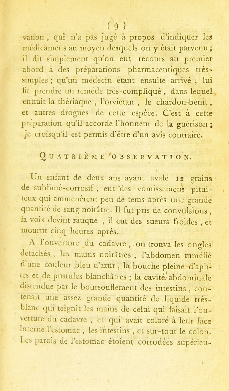 vation , qiiî n’a pas jugé à propos d’indiquer les médicameiis au moyen desquels on y était parvenu ; il dit simplement qu’on eut recours au premier abord à des préparations pharmaceutiques très- simples ; qu’un médecin étant ensuite arrivé , lui ht prendre un remède très-compliqué , dans lequel entrait la thériaque , l’orviétan , le chardon-bénit, et autres drogues de cette espèce. C’est à cette préparation qu’il accorde l’honneur de la guérison ; je croisqu’il est permis d’être d’un avis contraire. Quatrième 'observation. I Un enfant de deux ans ayant avalé 12 grains de sublimé-corrosif , eut 'des vomissemens pitui- teux qui ammenèrent peu de tems après une grande quantité de sang noirâtre. Il fut pris de convulsions , la voix devint rauque , il eut des sueurs froides , et moumt cinq heures après. A 1 ouverture du cadavre , on trouva les ongles détachés , les mains noirâtres , l’abdomen tuméfié d une couleur ,bleu d’azur , la bouche pleine d’aph- tes et de pustules blanchâtres ; la cavitéjabdominale distendue par le boursouflement des intestins , con- tenait une assez grande quantité de liquide trés- blanc qui teignit les mains de celui qui faisait l'ou- verture du cadavre , et qui avait coloré à leur face interne 1 estomac , les intestins , et sur-tout le colon, i-çs parois de l’estomac étoîerit corrodées supérieu-