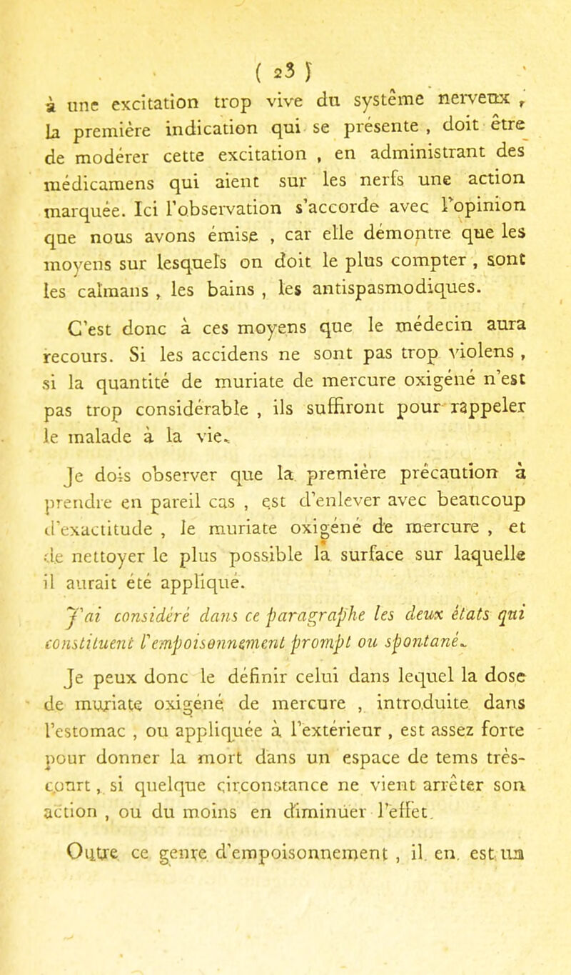 à une excitation trop vive du système nerveux ^ b première indication qui se présente, doit être de modérer cette excitation , en administrant des médicamens qui aient sur les nerfs une action marquée. Ici l’observation s’accorde avec Topinion que nous avons émise , car elle démontre que les moyens sur lesquels on doit le plus compter , sont les caïmans , les bains , les antispasmodiques. C’est donc à ces moyens que le médecin aura recours. Si les accidens ne sont pas trop violens , si la quantité de muriate de mercure oxigéné n’est pas trop considérable , ils suffiront pour rappeler le malade à la vie^ Je dois observer que la, première précaution à prendre en pareil cas , est d’enlever avec beaucoup d’exactitude , le muriate oxigéné de mercure , et de nettoyer le plus possible la surface sur laquelle il aurait été appliqué. 'j'ai considéré dans ce paragraphe les deux états qui constituent l'empoisonnement prompt ou spontanée Je peux donc le définir celui dans lequel la dose de muriate oxigéné de mercure , introduite dans l’estomac , ou appliquée à l’extérieur , est assez forte pour donner la mort dans un espace de tems très- cpnrt, si quelque circonstance ne vient arrêter son action , ou du moins en diminüer l’eflet. Outre ce genre d’empoisonnement , il, en, est nu