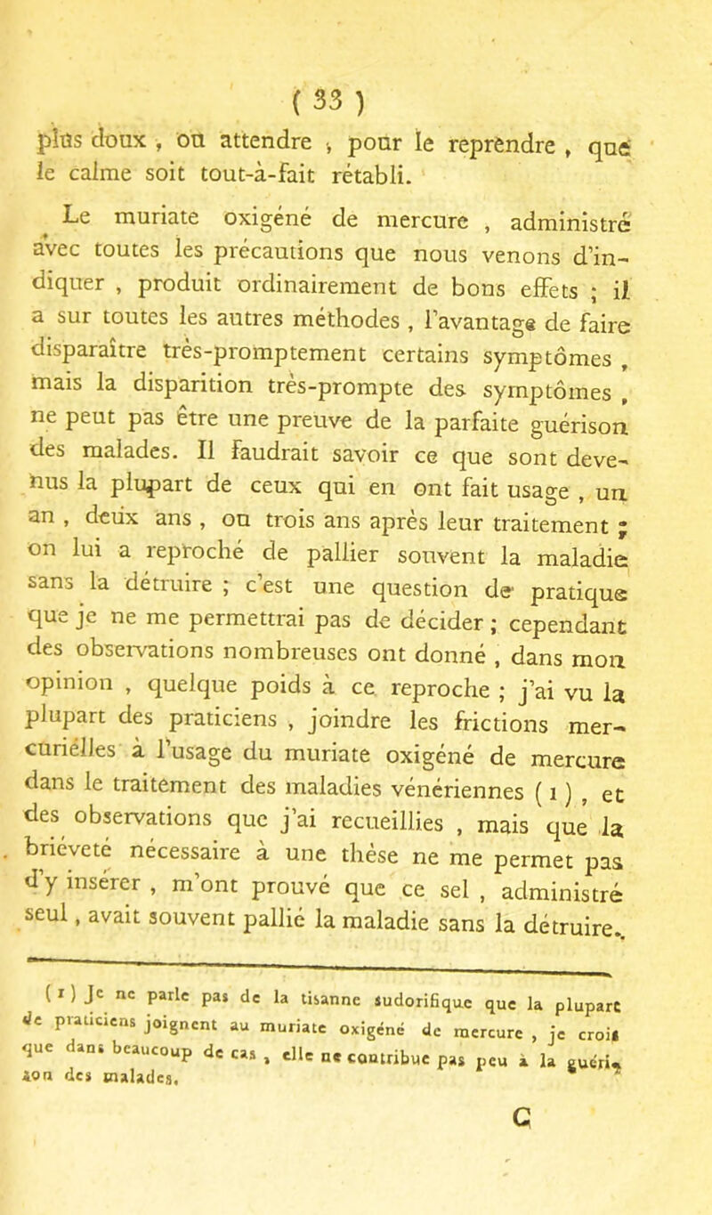 pîûs doux , ou attendre •, pour le reprendre , qut le calme soit tout-à-fait rétabli. Le muriate oxigéné de mercure , administré avec toutes les précautions que nous venons d’in- diquer , produit ordinairement de bons eflFets ; il a sur toutes les autres méthodes , l’avantage de faire disparaître très-promptement certains symptômes , mais la disparition très-prompte des symptômes , ne peut pas être une preuve de la parfaite guérison des malades. Il faudrait savoir ce que sont deve- nus la plupart de ceux qui en ont fait usage , un an , deux ans , ou trois ans après leur traitement ; on lui a reproché de pallier souvent la maladie sans la détruire ; c’est une question de pratique que je ne me permettrai pas de décider ; cependant des observations nombreuses ont donné , dans mon opinion , quelque poids à ce reproche ; j’ai vu la plupart des praticiens , joindre les frictions mer- cunélles à l’usage du muriate oxigéné de mercure dans le traitement des maladies vénériennes ( i ) , et des observations que j’ai recueillies , mais que la brièveté nécessaire à une thèse ne me permet pas d’y insérer , m’ont prouvé que ce sel , administré seul, avait souvent pallié la maladie sans la détruire. ( I ) Je ne parle pas de la tisanne sudorifique que la plupart Je pvaucrens joignent au muriate oxigéné de mercure , je croi* que dans beaucoup de cas , die ne contribue pas peu à la Puéri* G