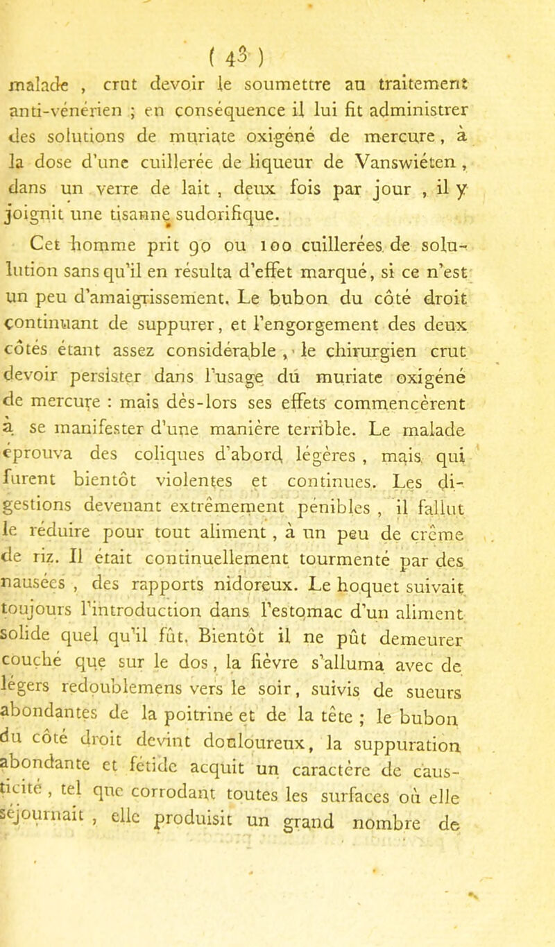 malade , crut devoir le soumettre au traitement anti-vénérien ; en conséquence il lui fit administrer des solutions de muriate oxigéné de mercure, à la dose d’une cuillerée de liqueur de Vanswiéten, dans un verre de lait , deux fois par jour , il y joignit une tisanne sudorifique. Cet homme prit go ou loo cuillerées, de solu- lution sans qu’il en résulta d’effet marqué, si ce n’est un peu d’amaigrissement. Le bubon du côté droit continuant de suppurer, et l’engorgement des deux côtés étant assez considérable le chirurgien crut devoir persister dans l’usage du muriate oxigéné de mercum : mais dès-lors ses effets commencèrent a se manifester d’une manière terrible. Le malade éprouva des coliques d’abord, légères , mais, qui furent bientôt violentes et continues. Les di- gestions devenant extrêraenient pénibles , il fallut le réduire pour tout aliment, à un peu de crème de riz. Il était continuellement tourmenté par des nausées , des rapports nidoreux. Le hoquet suivait toujours l’introduction dans l’estqmac d’un aliment solide quel qu’il fût. Bientôt il ne pût demeurer couché que sur le dos, la fièvre s’alluma avec de légers redoublemens vers le soir, suivis de sueurs abondantes de la poitrine et de la tète ; le bubon du coté droit devint douloureux, la suppuration abondante et fétide acquit un caractère de c'aus- dcité , tel que corrodant toutes les surfaces où elle séjournait , elle produisit un grand nombre de